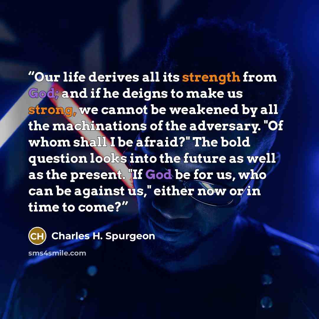 “Our life derives all its strength from God; and if he deigns to make us strong, we cannot be weakened by all the machinations of the adversary. "Of whom shall I be afraid?" The bold question looks into the future as well as the present. "If God be for us, who can be against us," either now or in…” quote by Charles H. Spurgeon