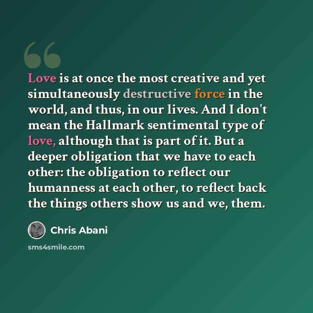 “Love is at once the most creative and yet simultaneously destructive force in the world, and thus, in our lives. And I don't mean the Hallmark sentimental type of love, although that is part of it. But a deeper obligation that we have to each other: the obligation to reflect our humanness at each…” quote by Chris Abani
