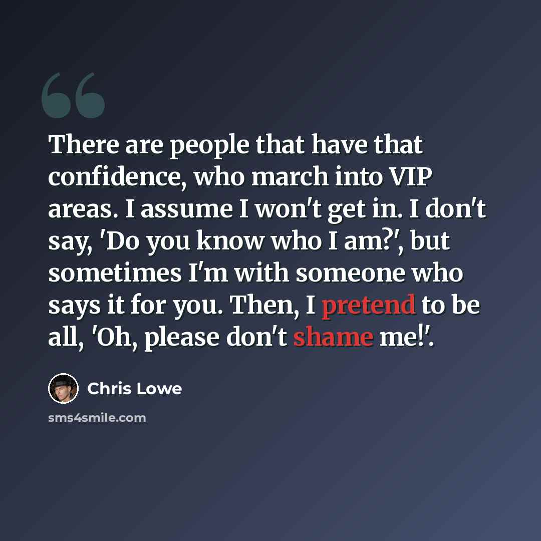 “There are people that have that confidence, who march into VIP areas. I assume I won't get in. I don't say, 'Do you know who I am?', but sometimes I'm with someone who says it for you. Then, I pretend to be all, 'Oh, please don't shame me!'.” quote by Chris Lowe