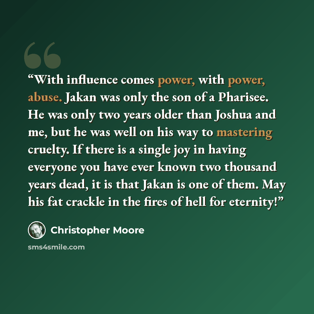 “With influence comes power, with power, abuse. Jakan was only the son of a Pharisee. He was only two years older than Joshua and me, but he was well on his way to mastering cruelty. If there is a single joy in having everyone you have ever known two thousand years dead, it is that Jakan is one of…” quote by Christopher Moore