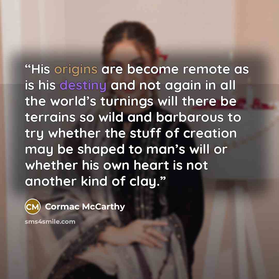 “His origins are become remote as is his destiny and not again in all the world’s turnings will there be terrains so wild and barbarous to try whether the stuff of creation may be shaped to man’s will or whether his own heart is not another kind of clay.” quote by Cormac McCarthy