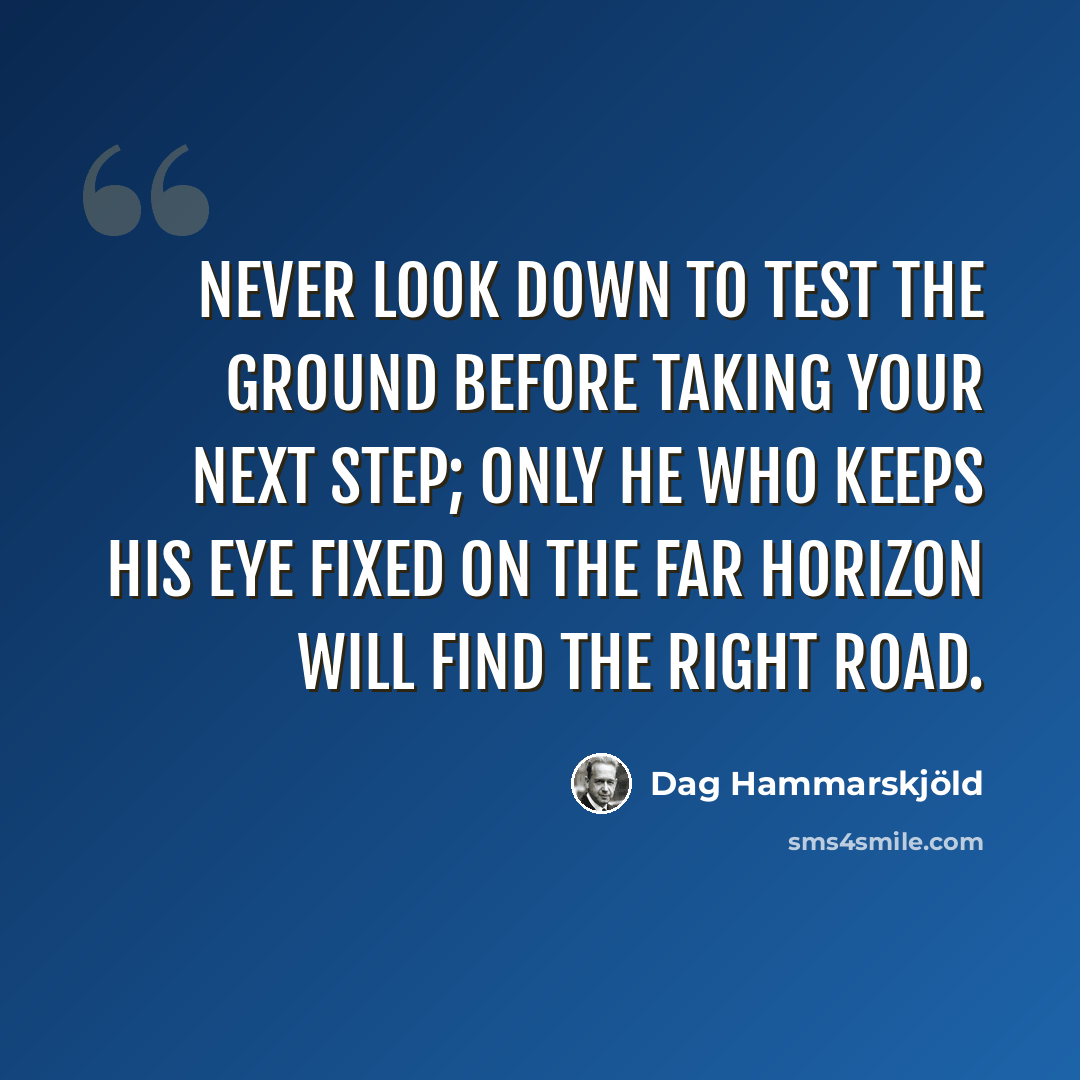 “Never look down to test the ground before taking your next step; only he who keeps his eye fixed on the far horizon will find the right road.” quote by Dag Hammarskjold