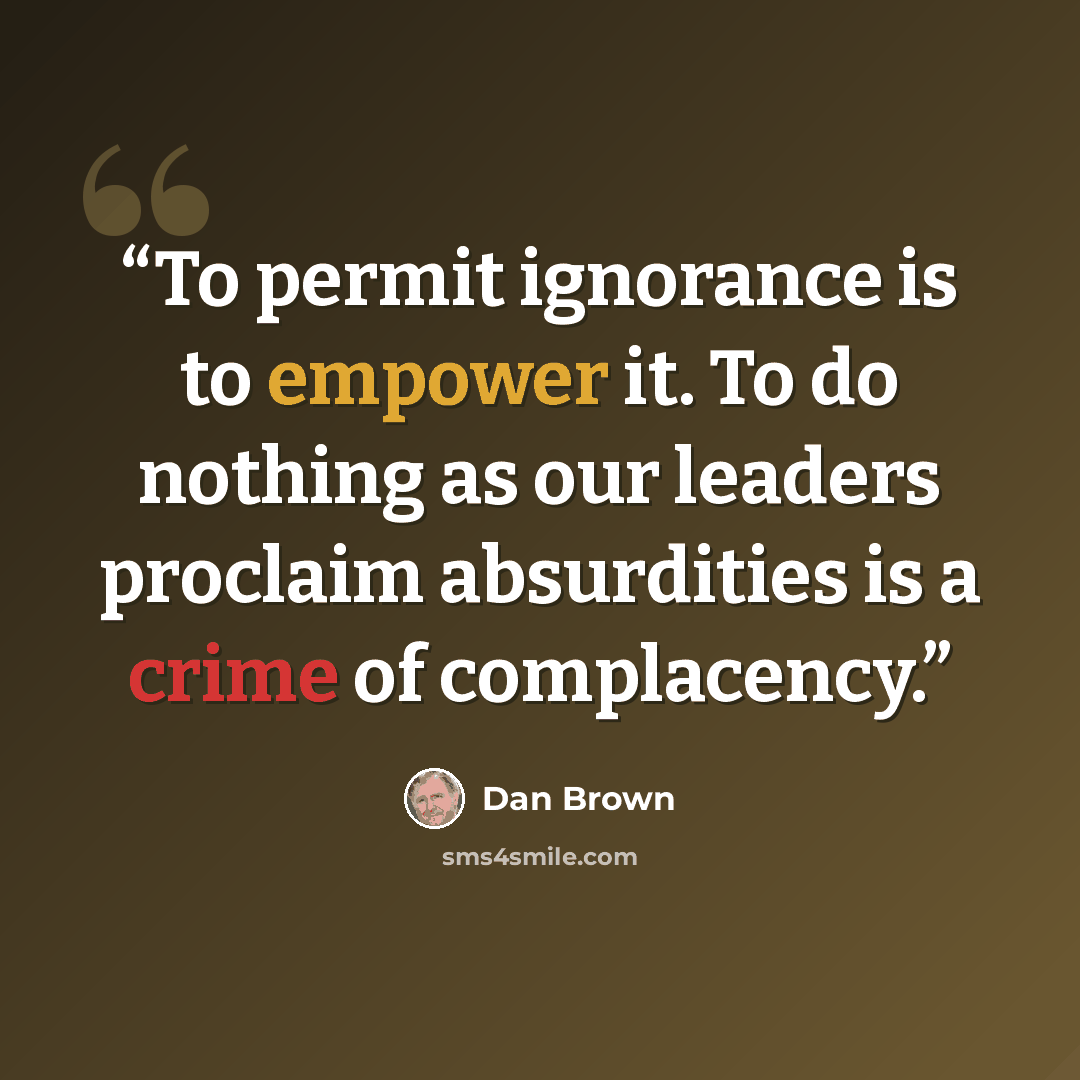 “To permit ignorance is to empower it. To do nothing as our leaders proclaim absurdities is a crime of complacency.” quote by Dan Brown