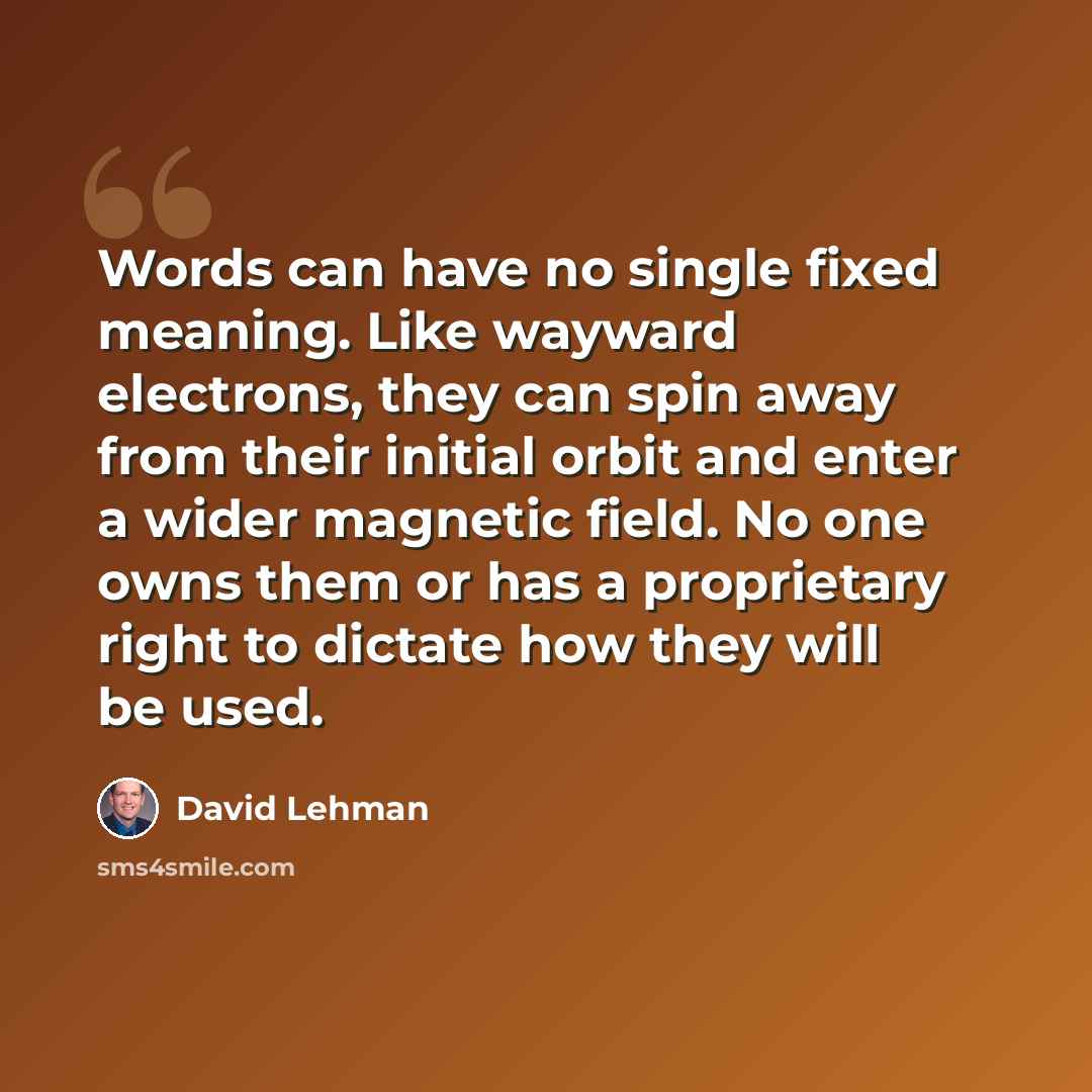 “Words can have no single fixed meaning. Like wayward electrons, they can spin away from their initial orbit and enter a wider magnetic field. No one owns them or has a proprietary right to dictate how they will be used.” quote by David Lehman