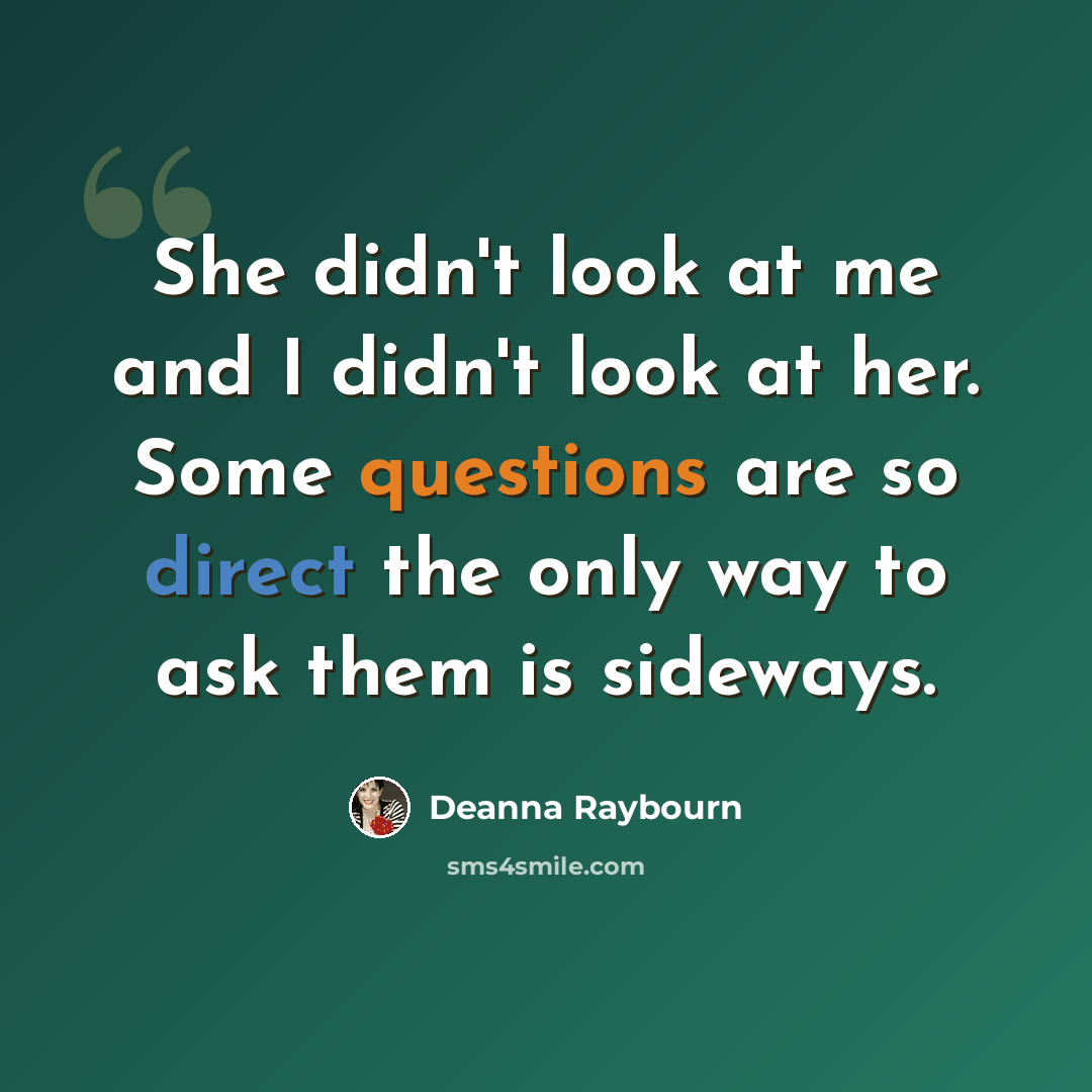 “She didn't look at me and I didn't look at her. Some questions are so direct the only way to ask them is sideways.” quote by Deanna Raybourn