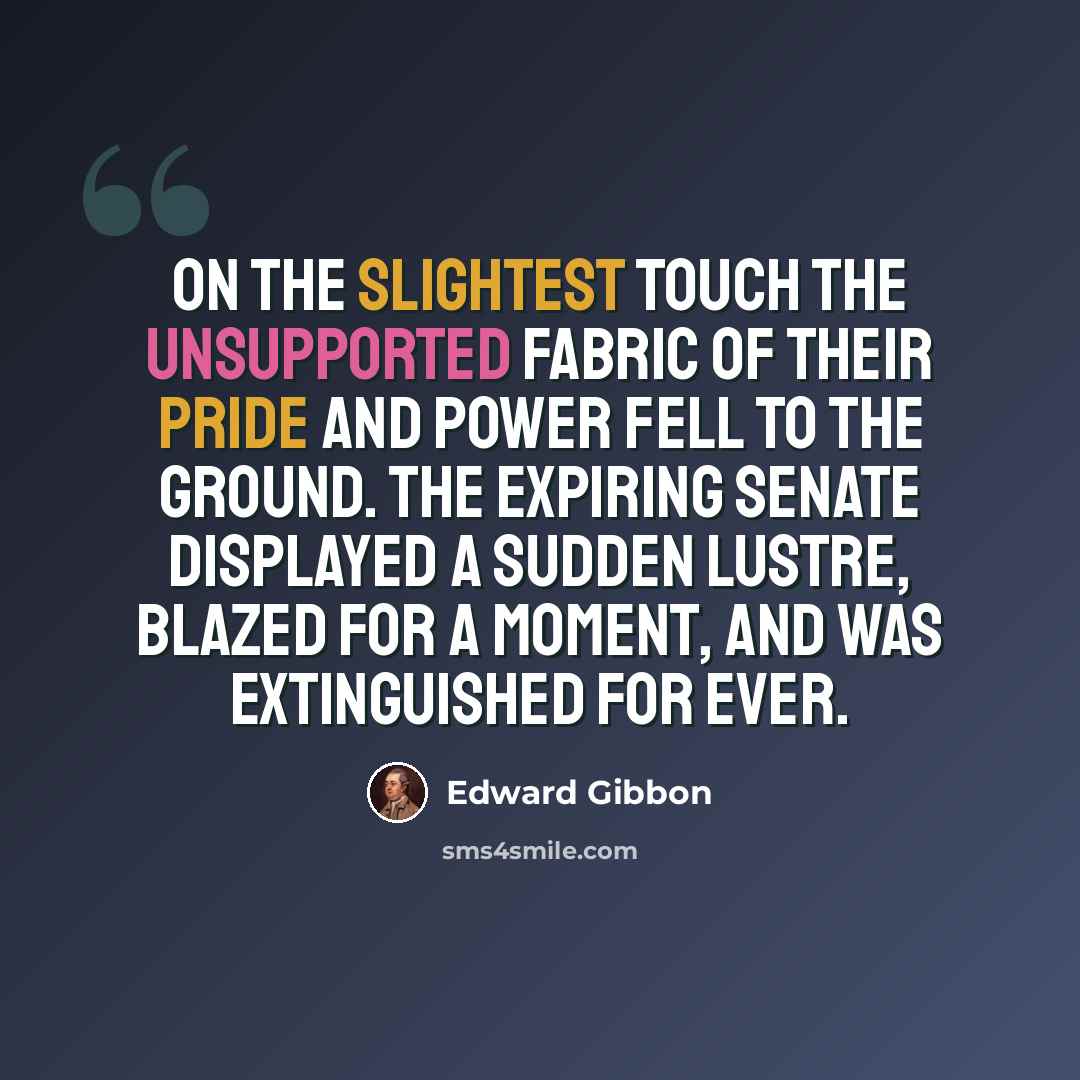 “On the slightest touch the unsupported fabric of their pride and power fell to the ground. The expiring senate displayed a sudden lustre, blazed for a moment, and was extinguished for ever.” quote by Edward Gibbon