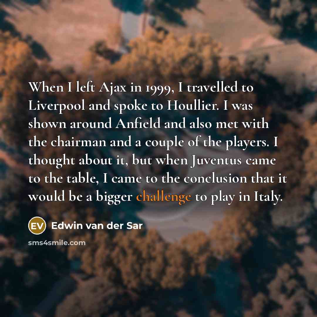“When I left Ajax in 1999, I travelled to Liverpool and spoke to Houllier. I was shown around Anfield and also met with the chairman and a couple of the players. I thought about it, but when Juventus came to the table, I came to the conclusion that it would be a bigger challenge to play in Italy.” quote by Edwin van der Sar
