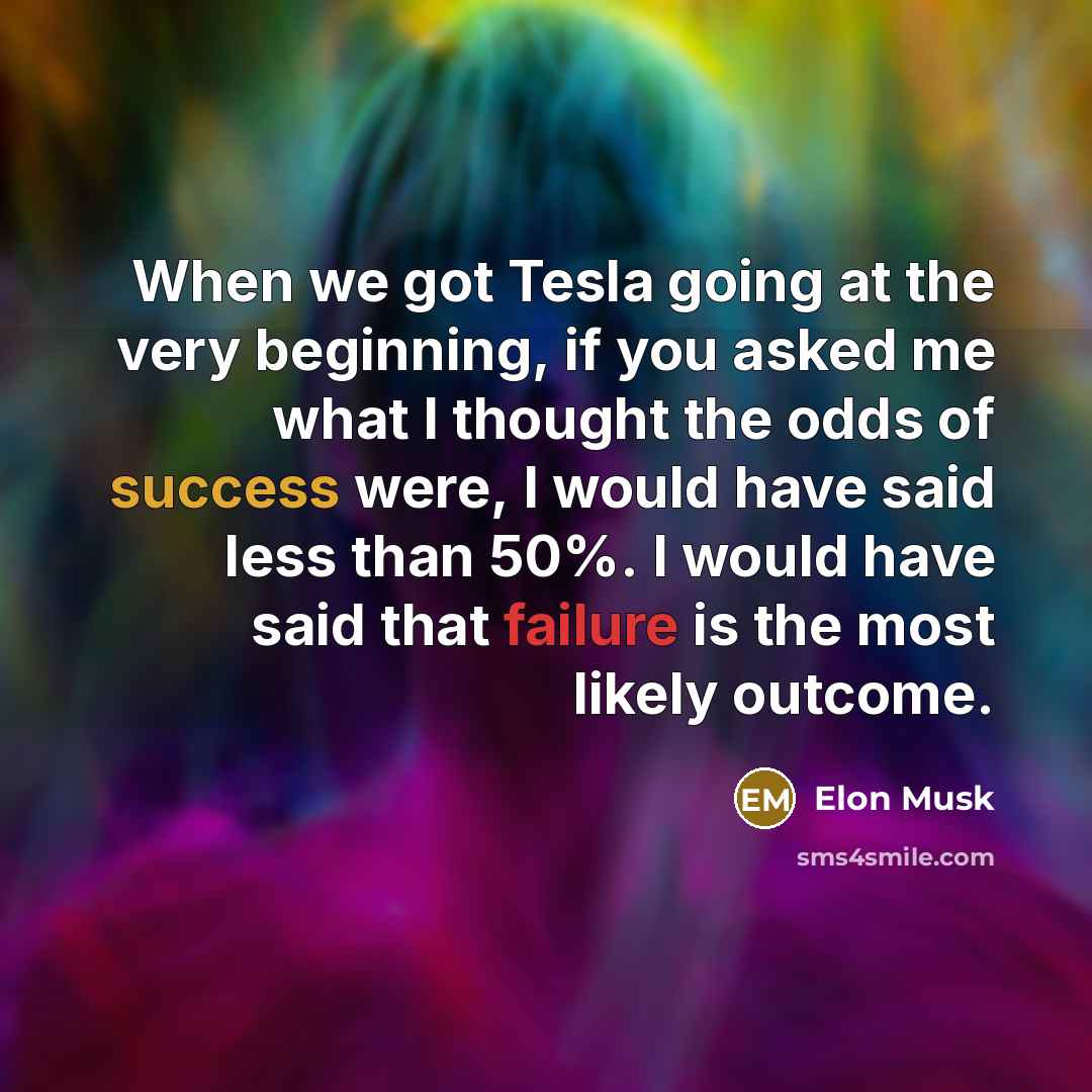 “When we got Tesla going at the very beginning, if you asked me what I thought the odds of success were, I would have said less than 50%. I would have said that failure is the most likely outcome.” quote by Elon Musk