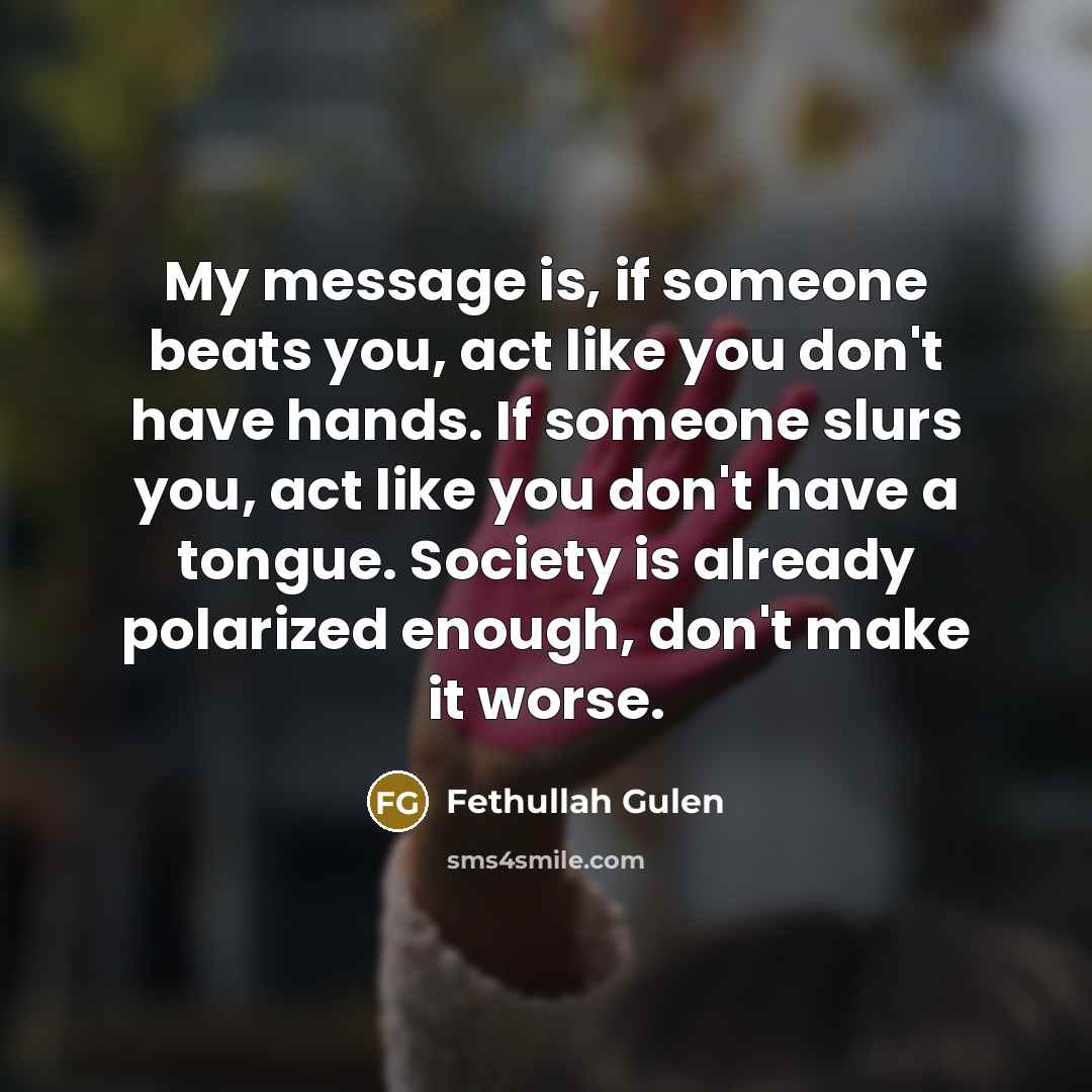 “My message is, if someone beats you, act like you don't have hands. If someone slurs you, act like you don't have a tongue. Society is already polarized enough, don't make it worse.” quote by Fethullah Gulen