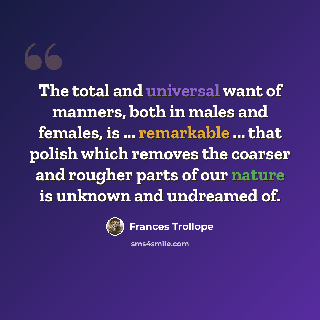 “The total and universal want of manners, both in males and females, is ... remarkable ... that polish which removes the coarser and rougher parts of our nature is unknown and undreamed of.” quote by Frances Trollope