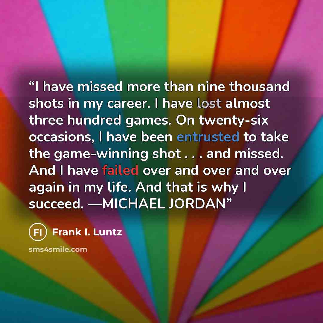 “I have missed more than nine thousand shots in my career. I have lost almost three hundred games. On twenty-six occasions, I have been entrusted to take the game-winning shot . . . and missed. And I have failed over and over and over again in my life. And that is why I succeed. —MICHAEL JORDAN” quote by Frank I. Luntz
