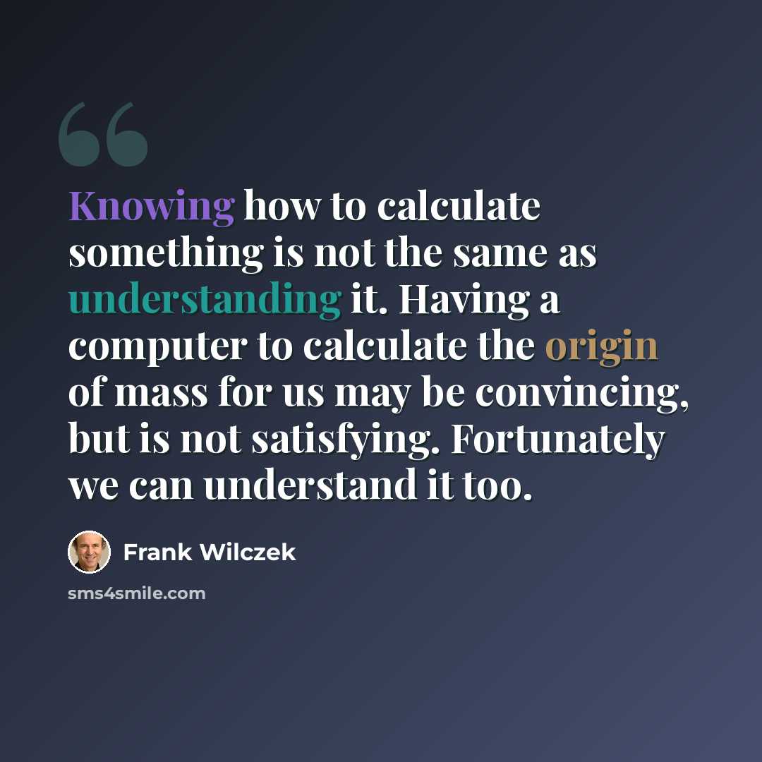 “Knowing how to calculate something is not the same as understanding it. Having a computer to calculate the origin of mass for us may be convincing, but is not satisfying. Fortunately we can understand it too.” quote by Frank Wilczek