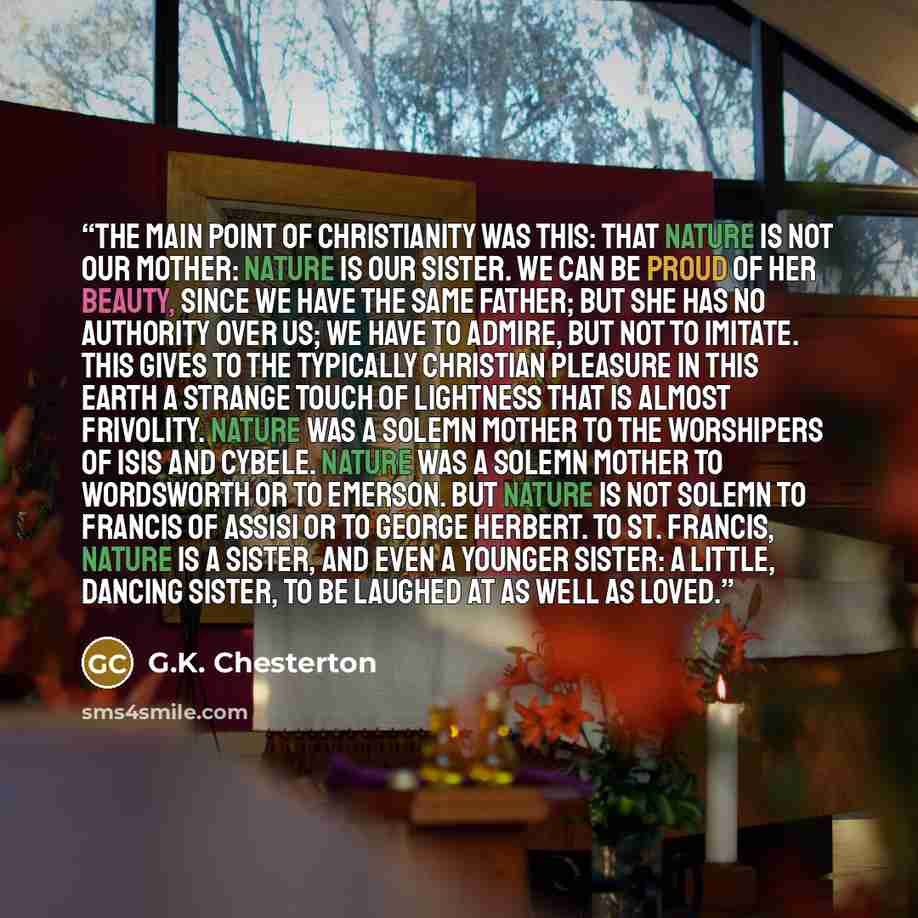 “The main point of Christianity was this: that Nature is not our mother: Nature is our sister. We can be proud of her beauty, since we have the same father; but she has no authority over us; we have to admire, but not to imitate. This gives to the typically Christian pleasure in this earth a…” quote by G.K. Chesterton