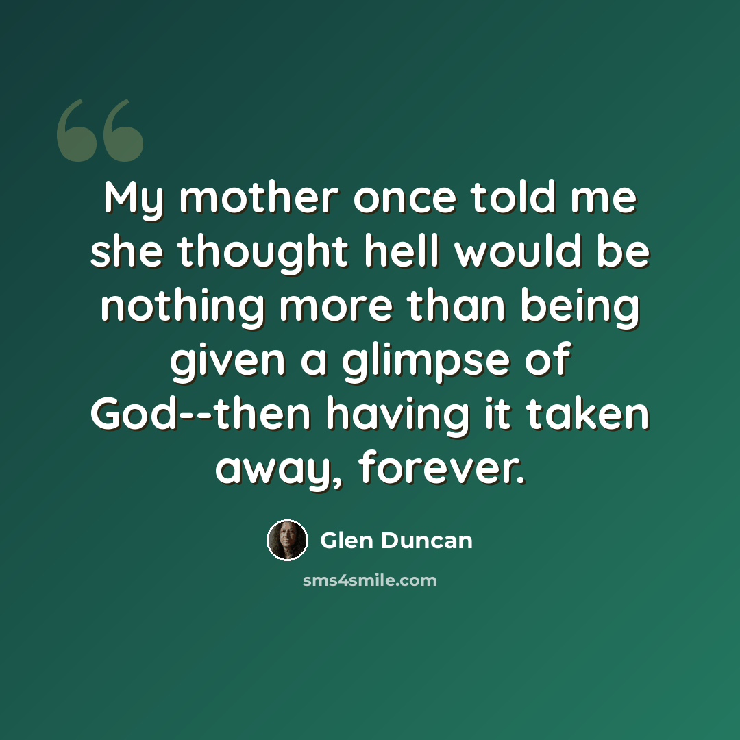 “My mother once told me she thought hell would be nothing more than being given a glimpse of God--then having it taken away, forever.” quote by Glen Duncan