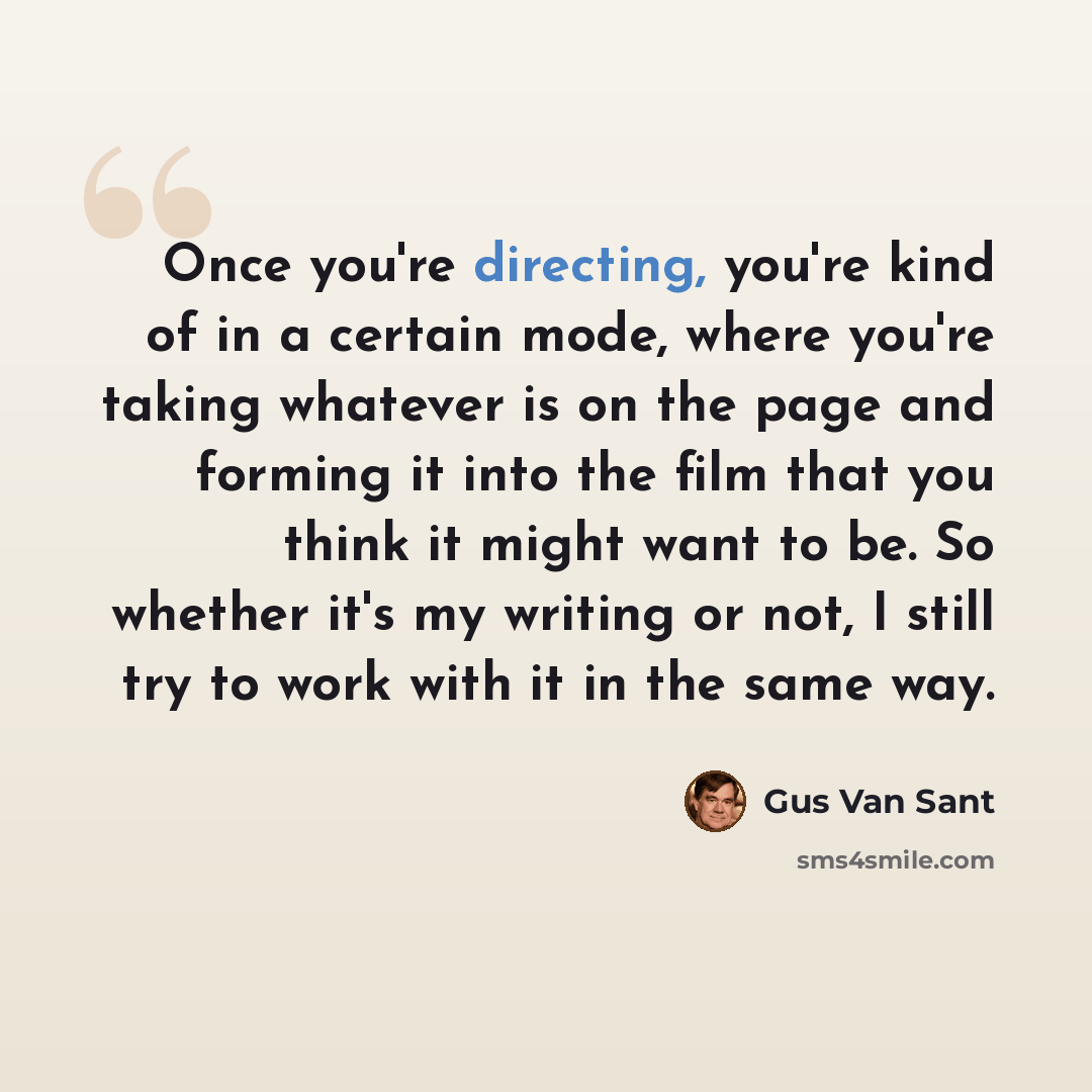“Once you're directing, you're kind of in a certain mode, where you're taking whatever is on the page and forming it into the film that you think it might want to be. So whether it's my writing or not, I still try to work with it in the same way.” quote by Gus Van Sant