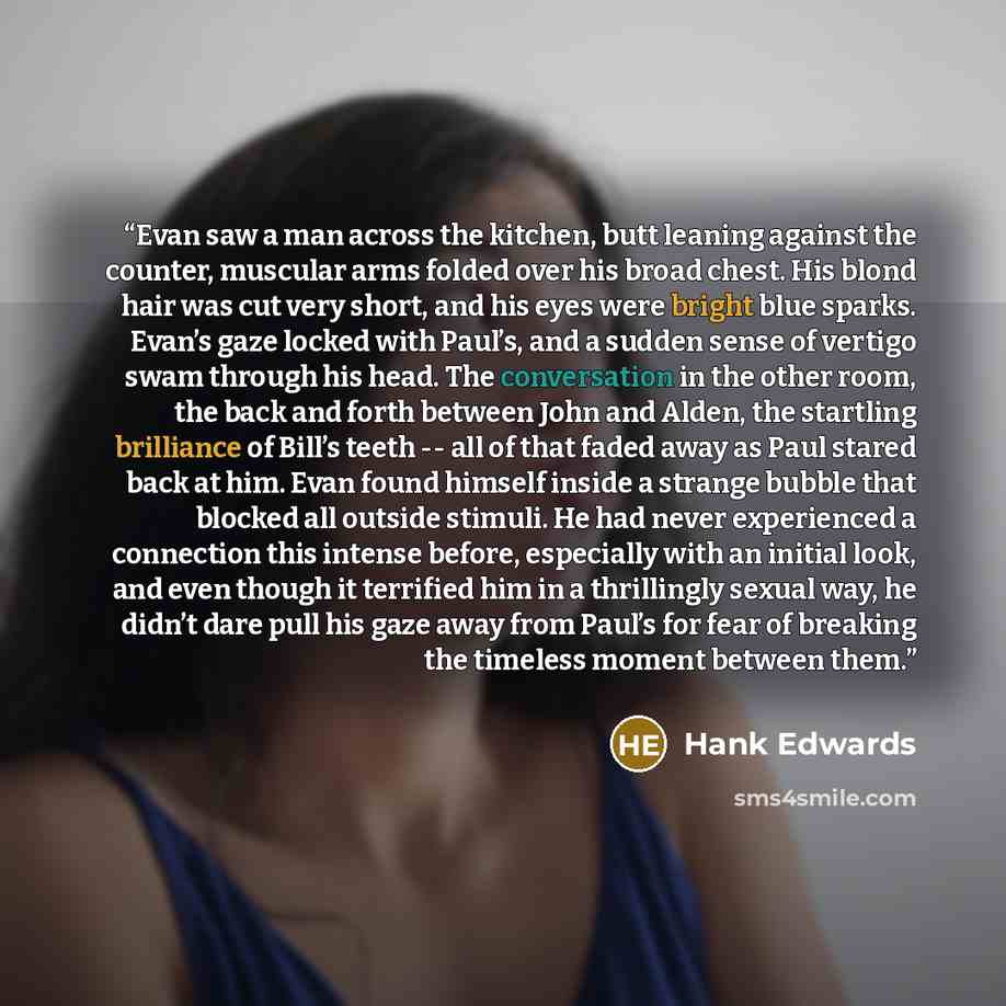 “Evan saw a man across the kitchen, butt leaning against the counter, muscular arms folded over his broad chest. His blond hair was cut very short, and his eyes were bright blue sparks. Evan’s gaze locked with Paul’s, and a sudden sense of vertigo swam through his head. The conversation in the…” quote by Hank Edwards