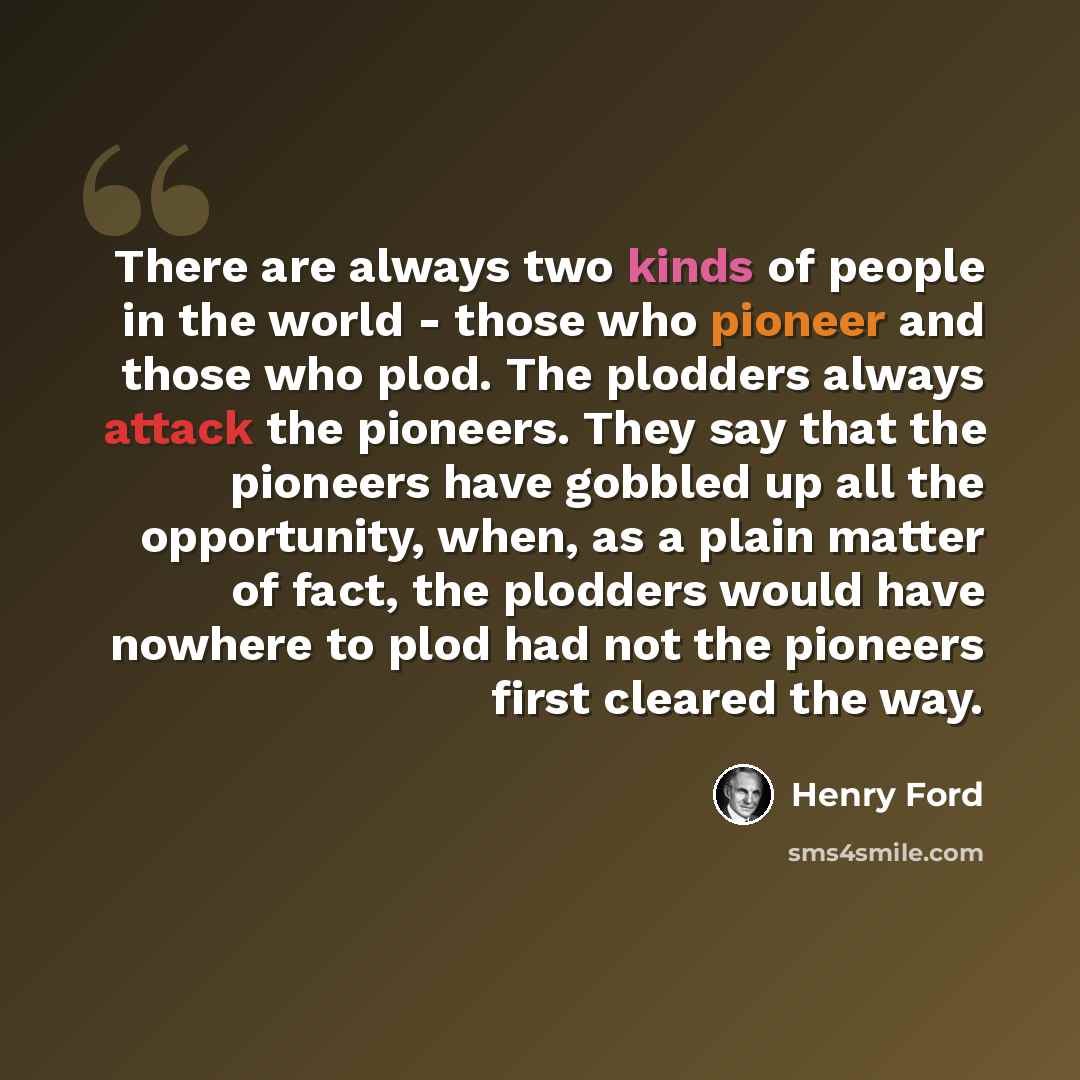 “There are always two kinds of people in the world - those who pioneer and those who plod. The plodders always attack the pioneers. They say that the pioneers have gobbled up all the opportunity, when, as a plain matter of fact, the plodders would have nowhere to plod had not the pioneers first…” quote by Henry Ford