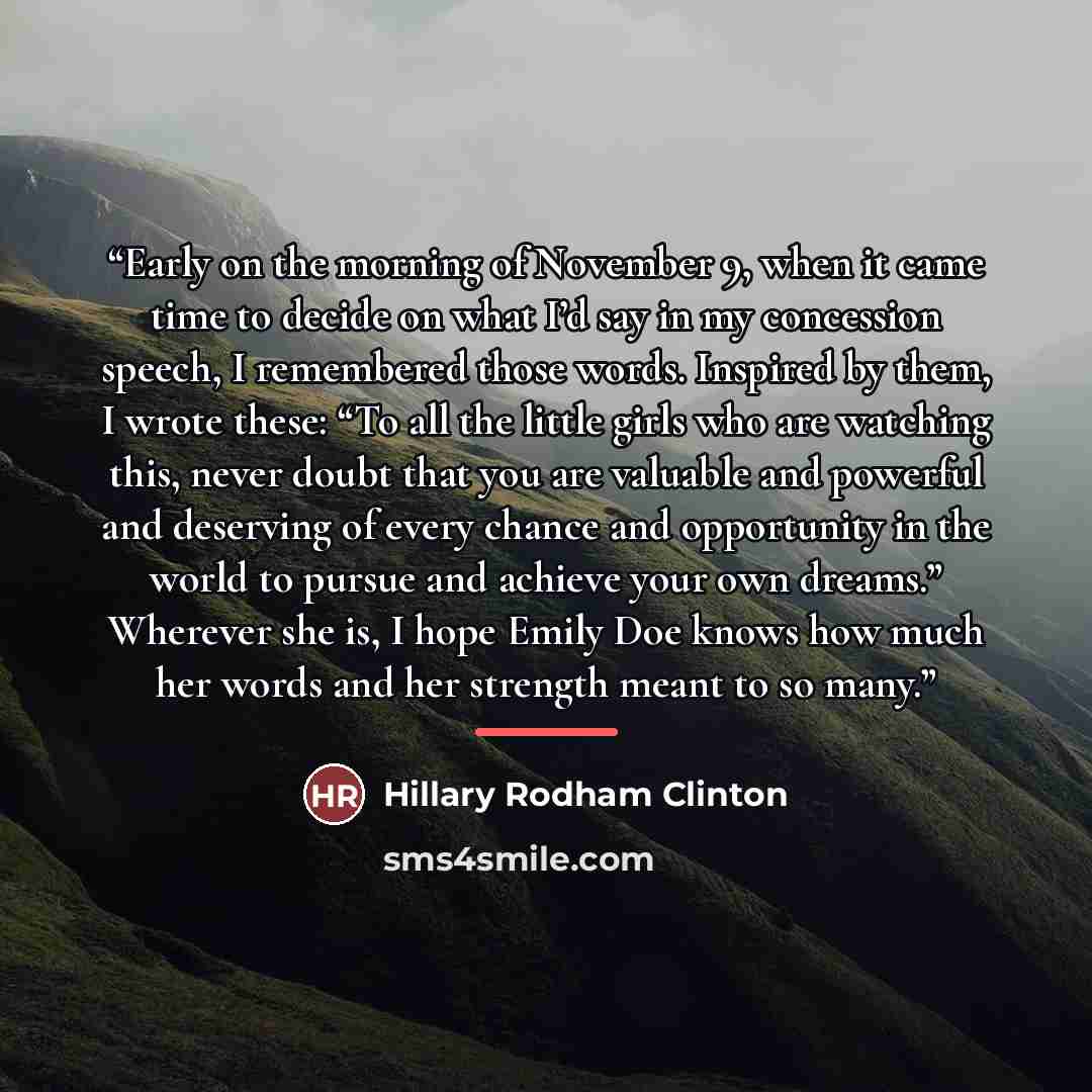 “Early on the morning of November 9, when it came time to decide on what I’d say in my concession speech, I remembered those words. Inspired by them, I wrote these: “To all the little girls who are watching this, never doubt that you are valuable and powerful and deserving of every chance and…” quote by Hillary Rodham Clinton