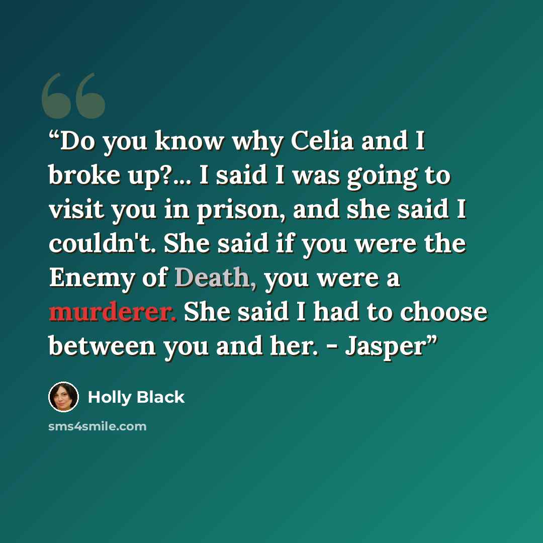 “Do you know why Celia and I broke up?... I said I was going to visit you in prison, and she said I couldn't. She said if you were the Enemy of Death, you were a murderer. She said I had to choose between you and her. - Jasper” quote by Holly Black