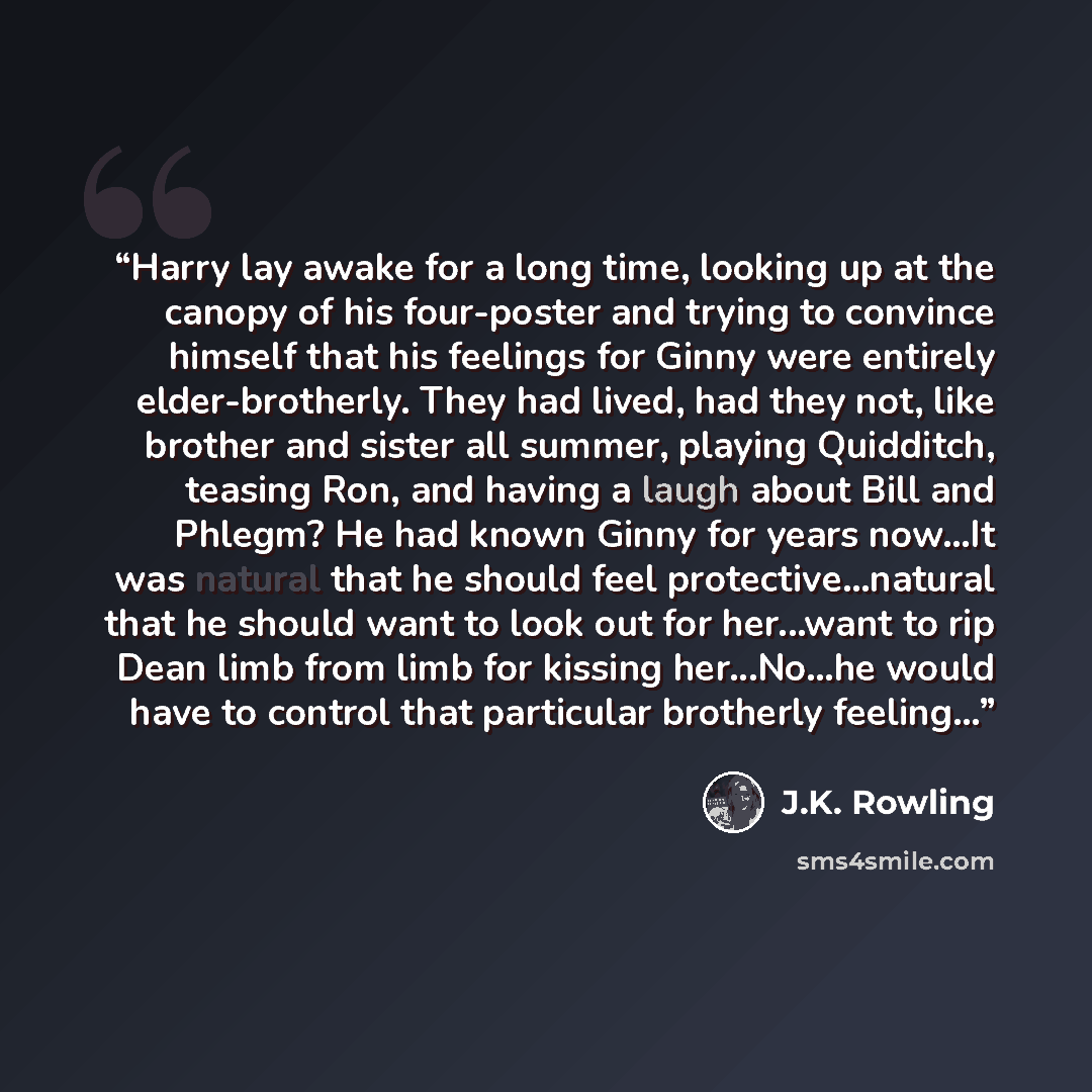 “Harry lay awake for a long time, looking up at the canopy of his four-poster and trying to convince himself that his feelings for Ginny were entirely elder-brotherly. They had lived, had they not, like brother and sister all summer, playing Quidditch, teasing Ron, and having a laugh about Bill and…” quote by J.K. Rowling