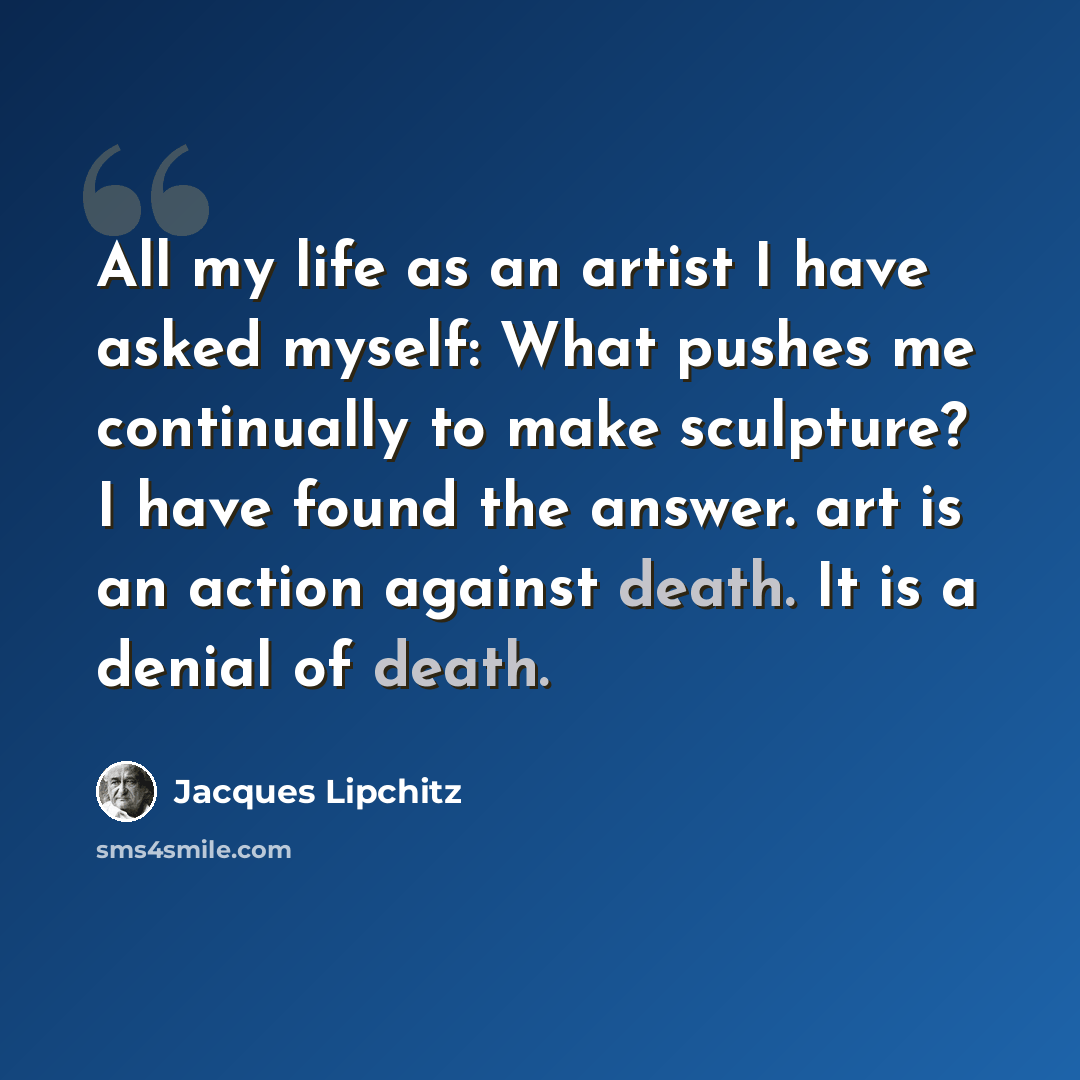 “All my life as an artist I have asked myself: What pushes me continually to make sculpture? I have found the answer. art is an action against death. It is a denial of death.” quote by Jacques Lipchitz