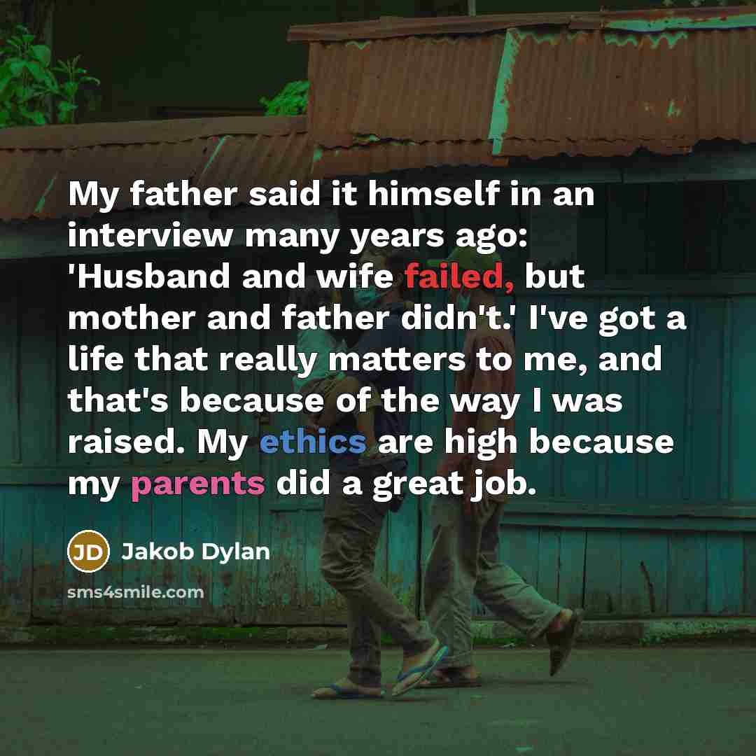 “My father said it himself in an interview many years ago: 'Husband and wife failed, but mother and father didn't.' I've got a life that really matters to me, and that's because of the way I was raised. My ethics are high because my parents did a great job.” quote by Jakob Dylan