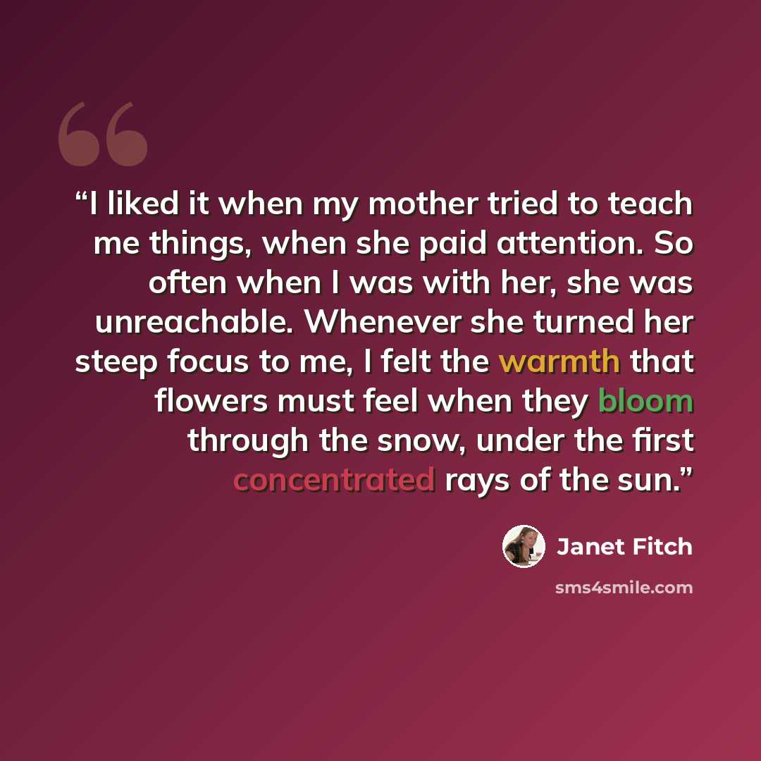 “I liked it when my mother tried to teach me things, when she paid attention. So often when I was with her, she was unreachable. Whenever she turned her steep focus to me, I felt the warmth that flowers must feel when they bloom through the snow, under the first concentrated rays of the sun.” quote by Janet Fitch
