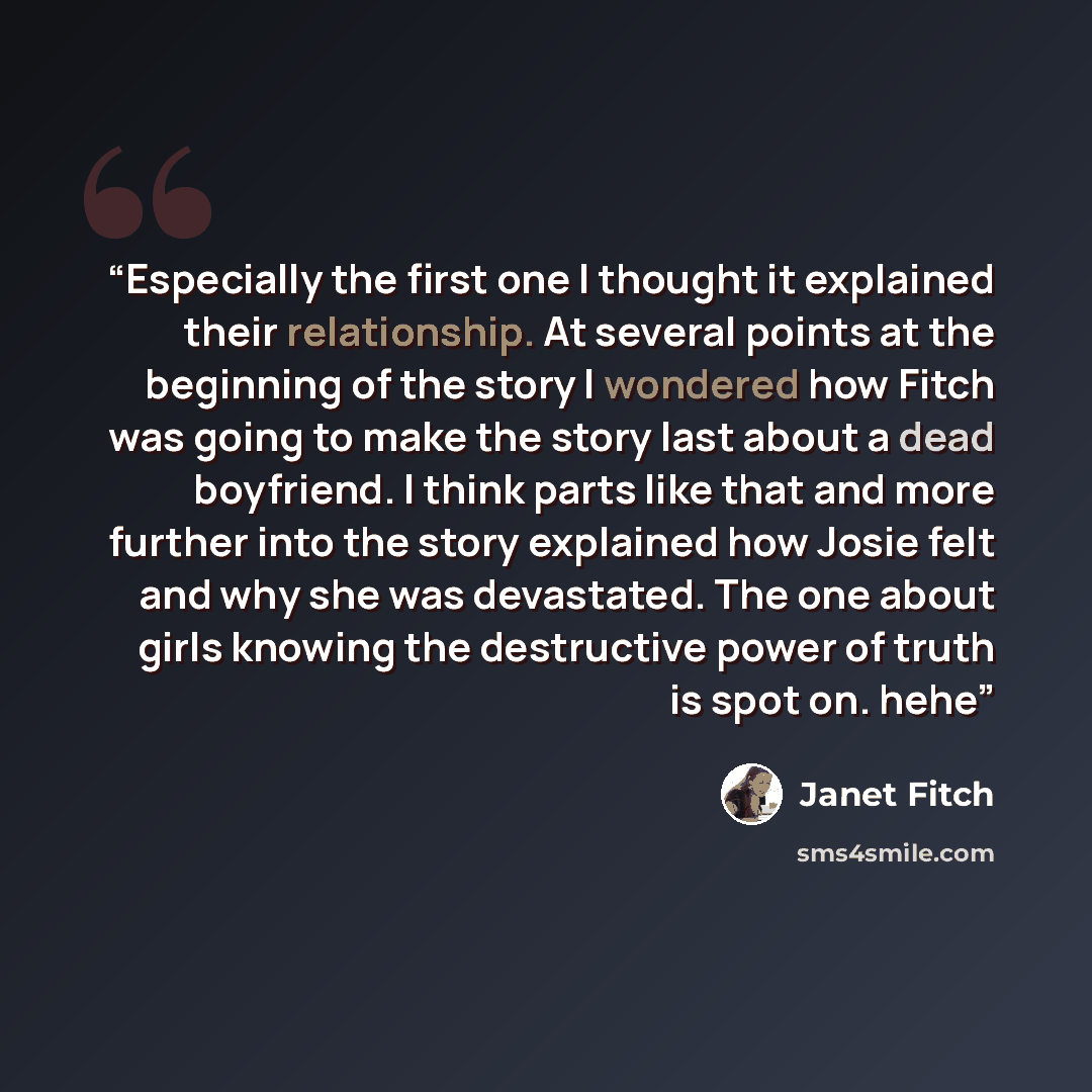 “Especially the first one I thought it explained their relationship. At several points at the beginning of the story I wondered how Fitch was going to make the story last about a dead boyfriend. I think parts like that and more further into the story explained how Josie felt and why she was…” quote by Janet Fitch