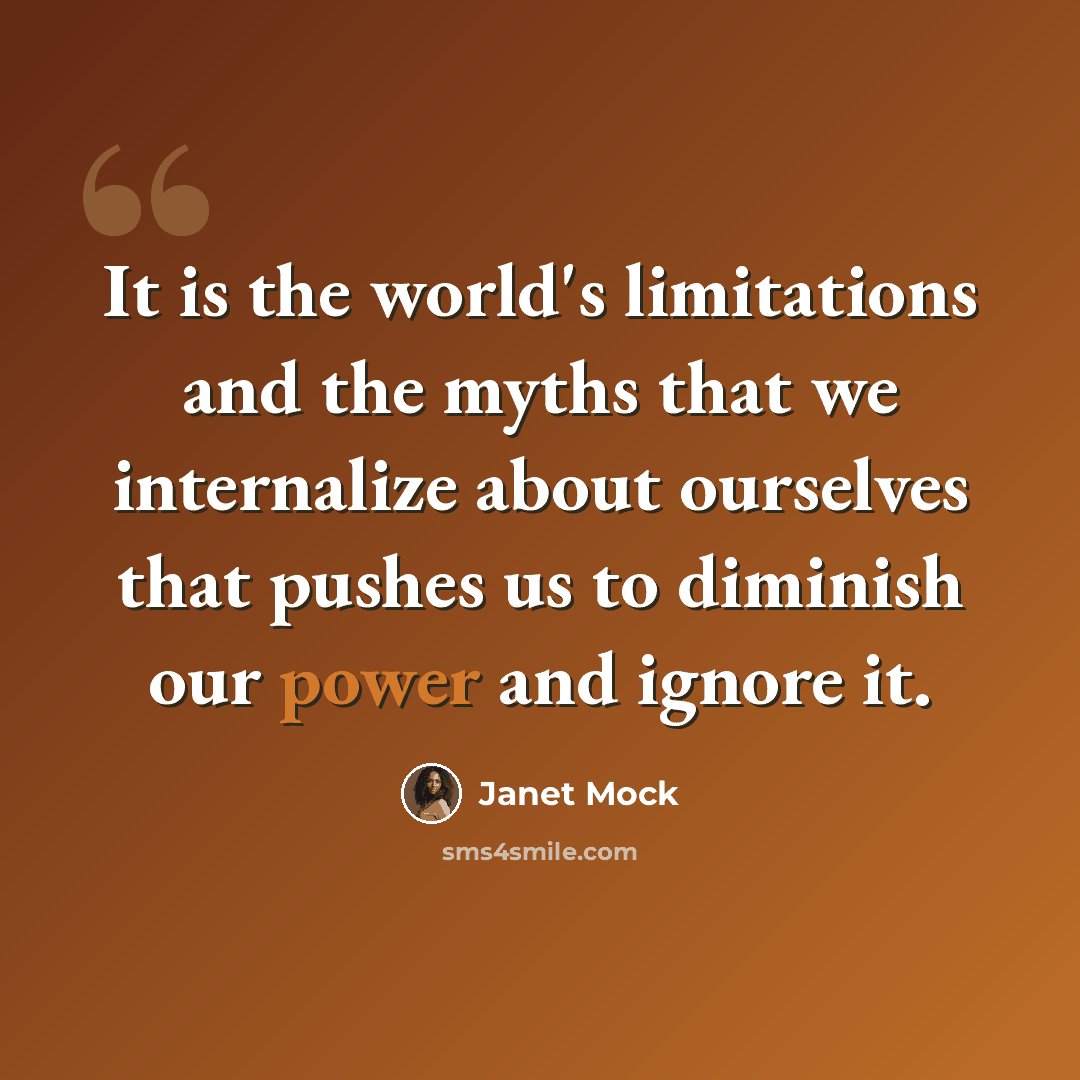“It is the world's limitations and the myths that we internalize about ourselves that pushes us to diminish our power and ignore it.” quote by Janet Mock