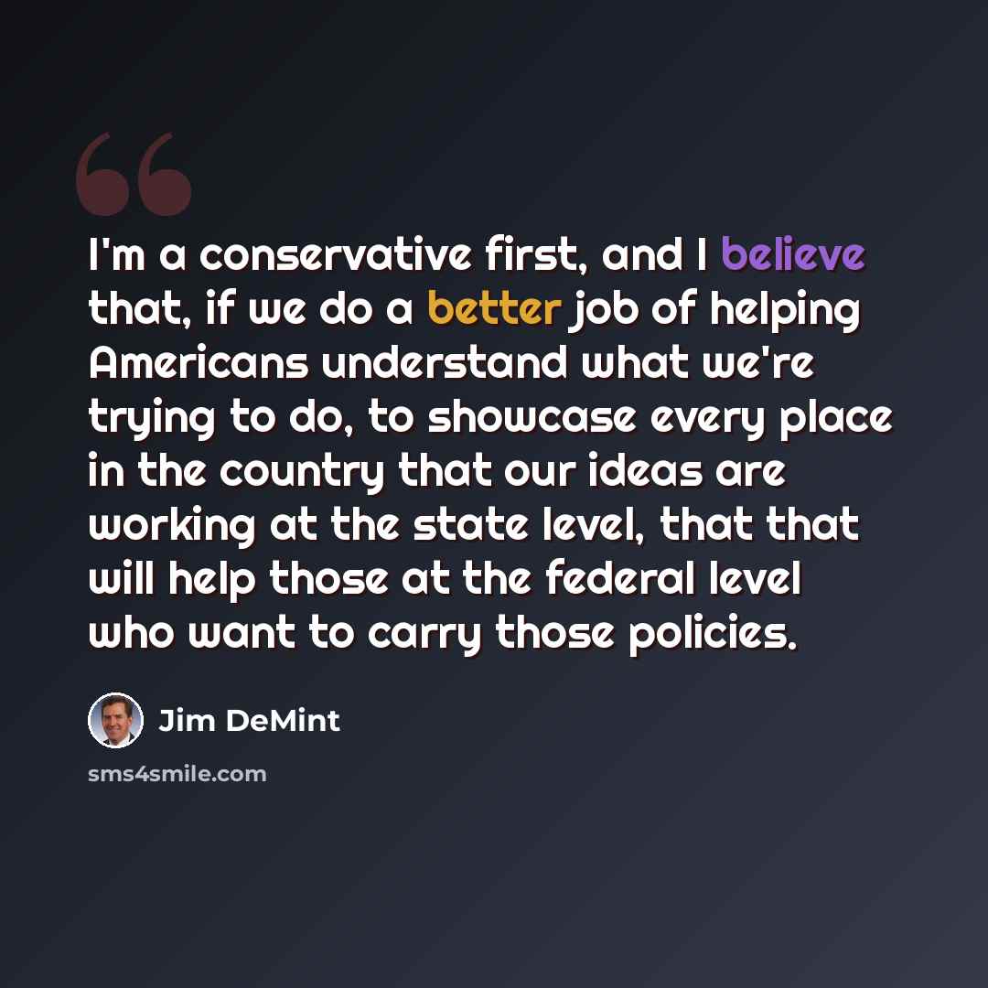 “I'm a conservative first, and I believe that, if we do a better job of helping Americans understand what we're trying to do, to showcase every place in the country that our ideas are working at the state level, that that will help those at the federal level who want to carry those policies.” quote by Jim DeMint