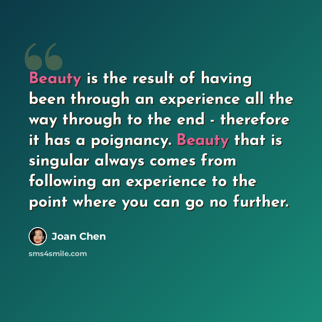 “Beauty is the result of having been through an experience all the way through to the end - therefore it has a poignancy. Beauty that is singular always comes from following an experience to the point where you can go no further.” quote by Joan Chen