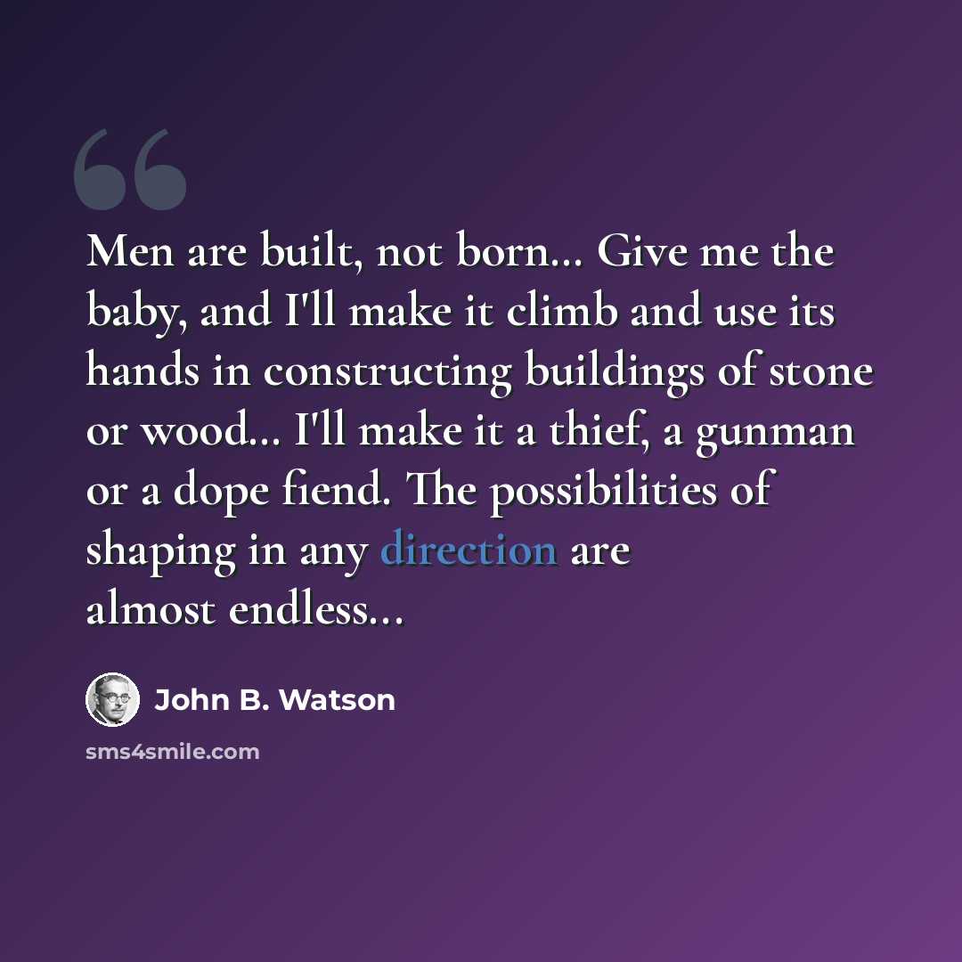 “Men are built, not born… Give me the baby, and I'll make it climb and use its hands in constructing buildings of stone or wood… I'll make it a thief, a gunman or a dope fiend. The possibilities of shaping in any direction are almost endless...” quote by John B. Watson