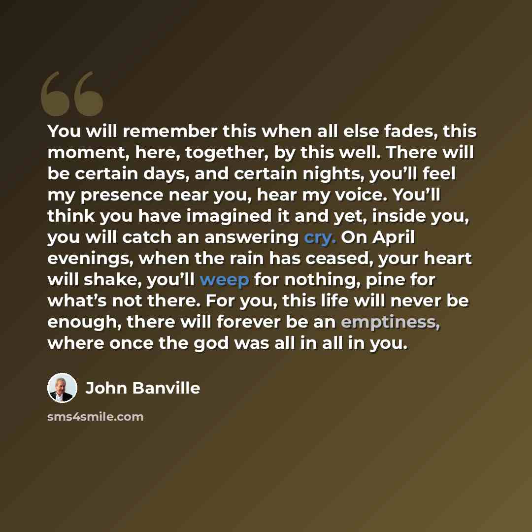 “You will remember this when all else fades, this moment, here, together, by this well. There will be certain days, and certain nights, you’ll feel my presence near you, hear my voice. You’ll think you have imagined it and yet, inside you, you will catch an answering cry. On April evenings, when…” quote by John Banville