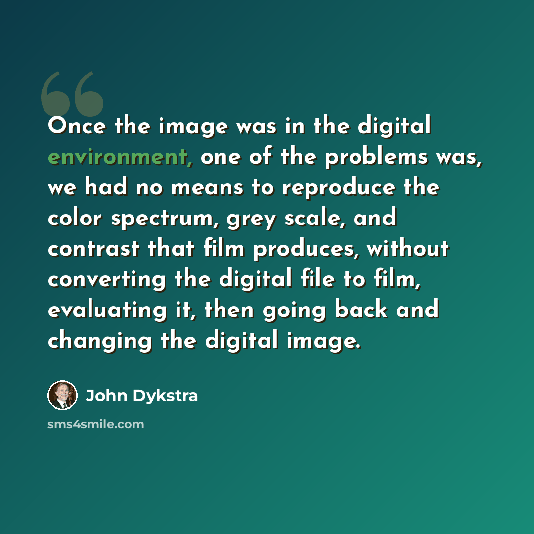 “Once the image was in the digital environment, one of the problems was, we had no means to reproduce the color spectrum, grey scale, and contrast that film produces, without converting the digital file to film, evaluating it, then going back and changing the digital image.” quote by John Dykstra
