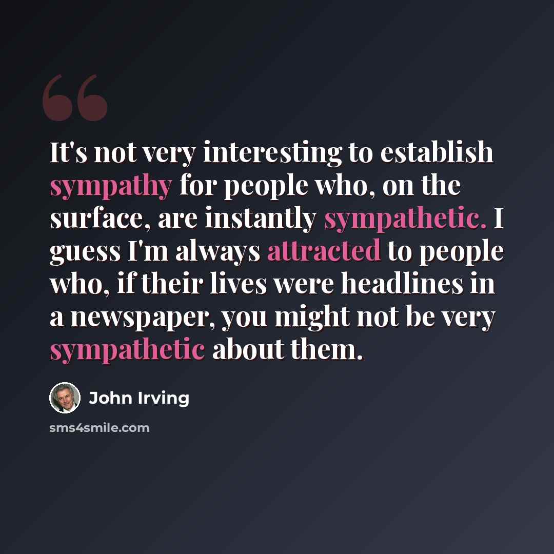 “It's not very interesting to establish sympathy for people who, on the surface, are instantly sympathetic. I guess I'm always attracted to people who, if their lives were headlines in a newspaper, you might not be very sympathetic about them.” quote by John Irving