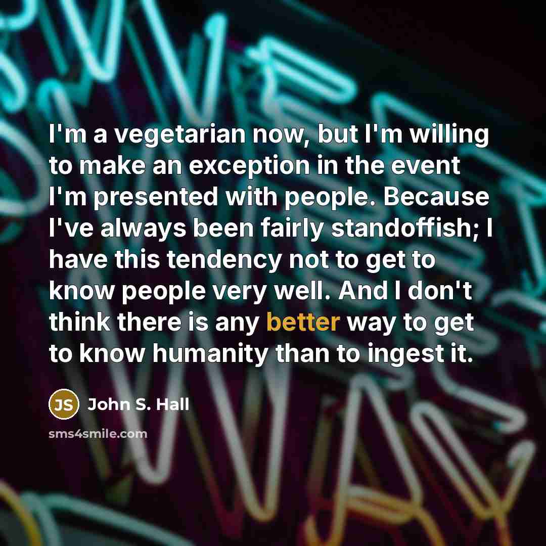 “I'm a vegetarian now, but I'm willing to make an exception in the event I'm presented with people. Because I've always been fairly standoffish; I have this tendency not to get to know people very well. And I don't think there is any better way to get to know humanity than to ingest it.” quote by John S. Hall