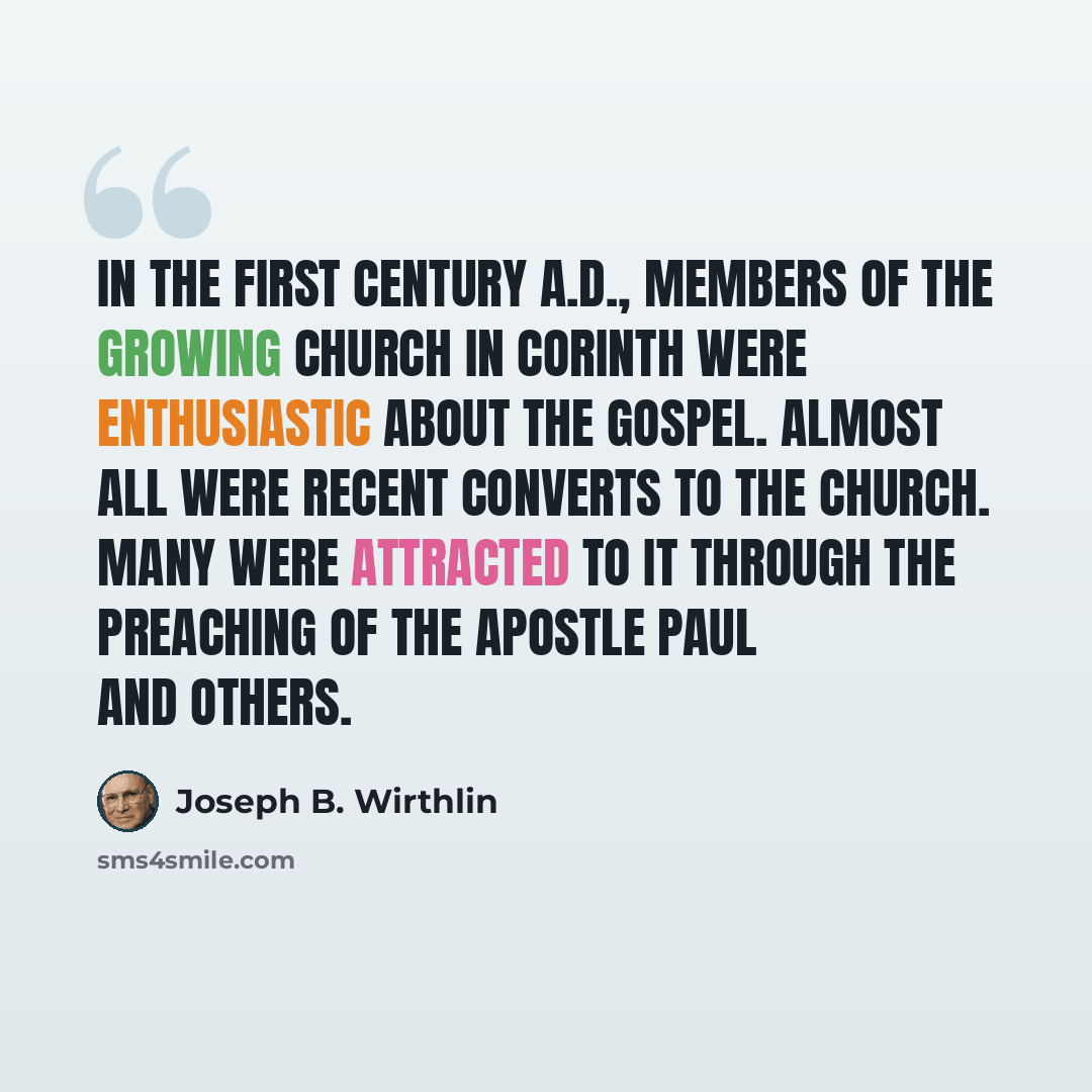 “In the first century A.D., members of the growing Church in Corinth were enthusiastic about the gospel. Almost all were recent converts to the Church. Many were attracted to it through the preaching of the Apostle Paul and others.” quote by Joseph B. Wirthlin