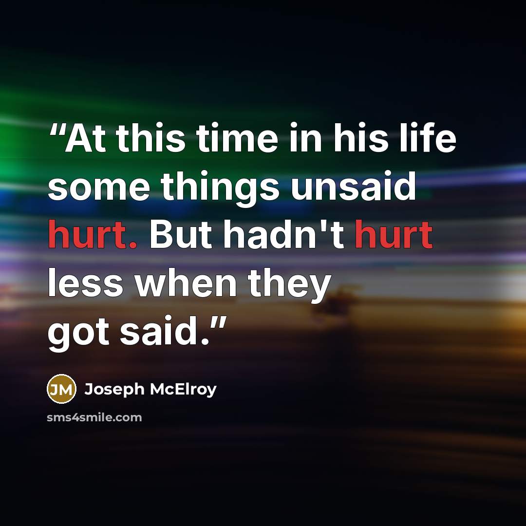“At this time in his life some things unsaid hurt. But hadn't hurt less when they got said.” quote by Joseph McElroy