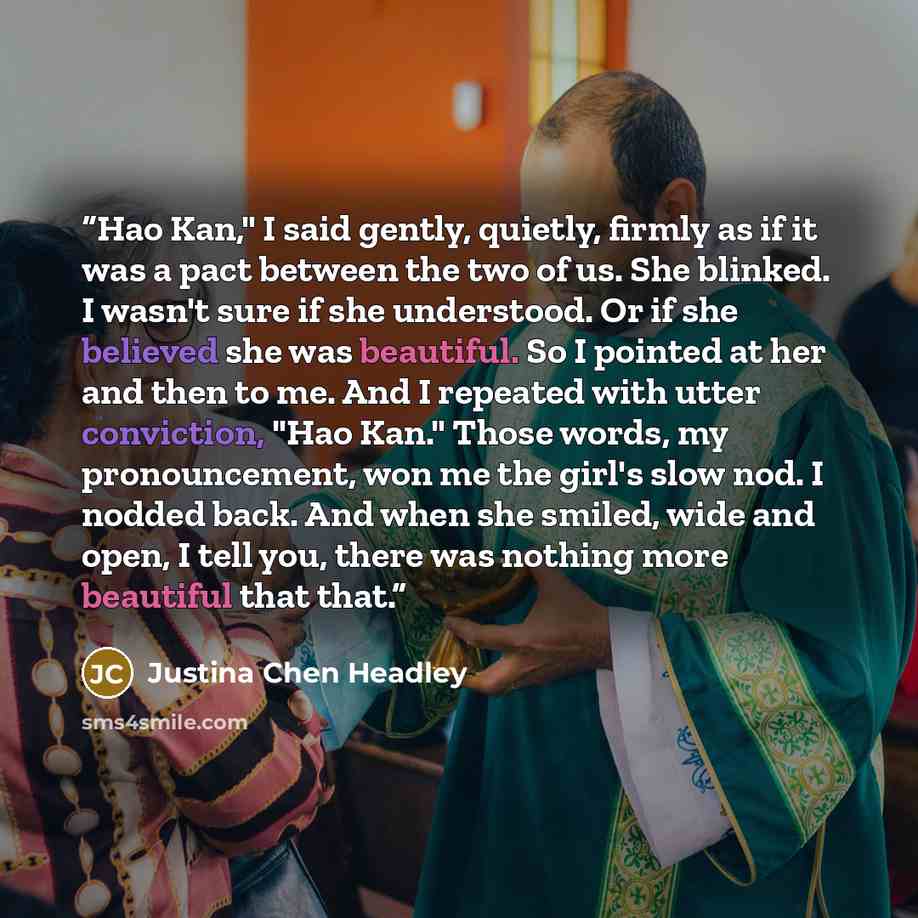 “Hao Kan," I said gently, quietly, firmly as if it was a pact between the two of us. She blinked. I wasn't sure if she understood. Or if she believed she was beautiful. So I pointed at her and then to me. And I repeated with utter conviction, "Hao Kan." Those words, my pronouncement, won me the…” quote by Justina Chen Headley