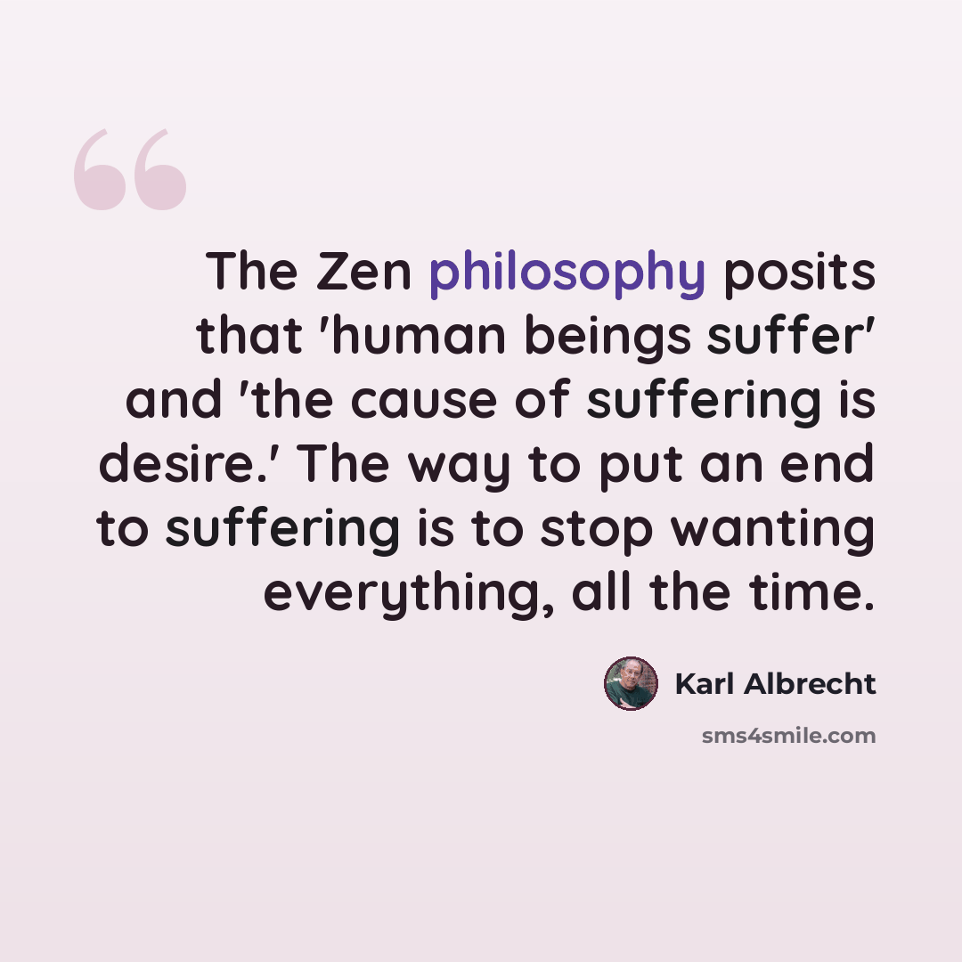 “The Zen philosophy posits that 'human beings suffer' and 'the cause of suffering is desire.' The way to put an end to suffering is to stop wanting everything, all the time.” quote by Karl Albrecht