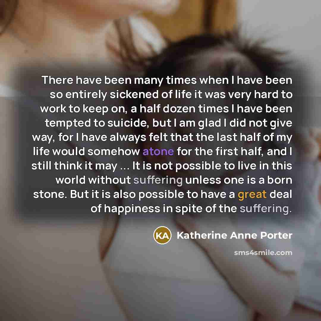 “There have been many times when I have been so entirely sickened of life it was very hard to work to keep on, a half dozen times I have been tempted to suicide, but I am glad I did not give way, for I have always felt that the last half of my life would somehow atone for the first half, and I…” quote by Katherine Anne Porter