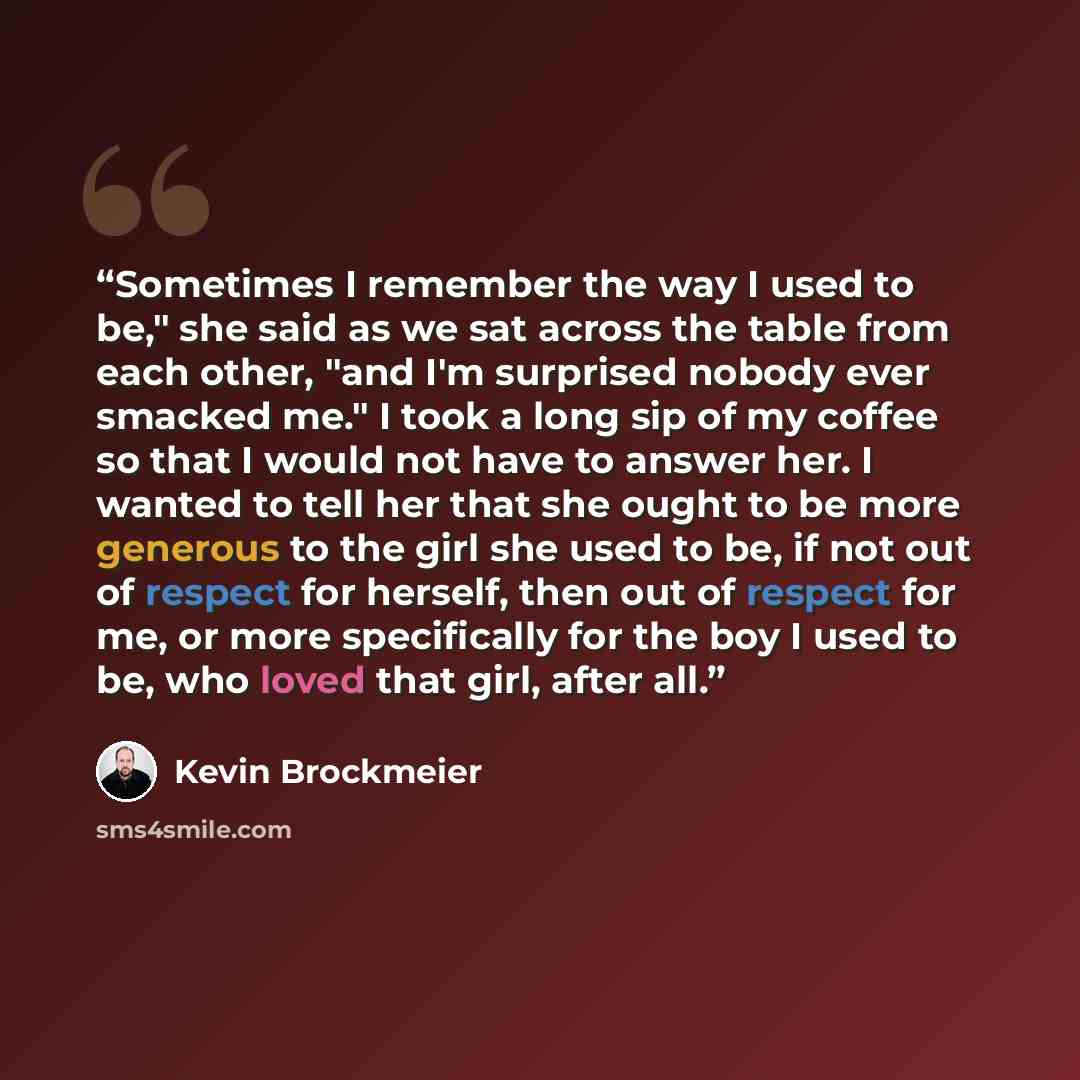 “Sometimes I remember the way I used to be," she said as we sat across the table from each other, "and I'm surprised nobody ever smacked me." I took a long sip of my coffee so that I would not have to answer her. I wanted to tell her that she ought to be more generous to the girl she used to be, if…” quote by Kevin Brockmeier