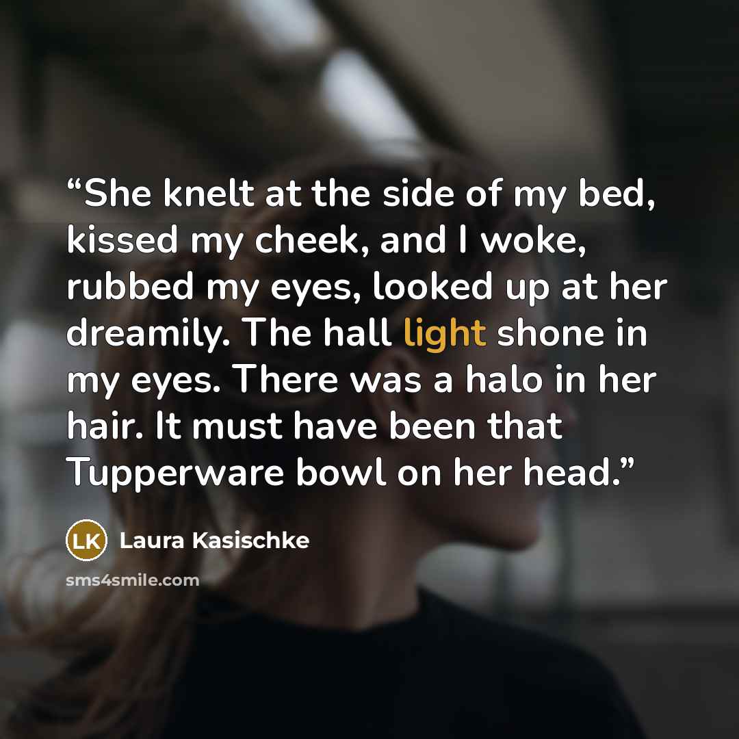“She knelt at the side of my bed, kissed my cheek, and I woke, rubbed my eyes, looked up at her dreamily. The hall light shone in my eyes. There was a halo in her hair. It must have been that Tupperware bowl on her head.” quote by Laura Kasischke