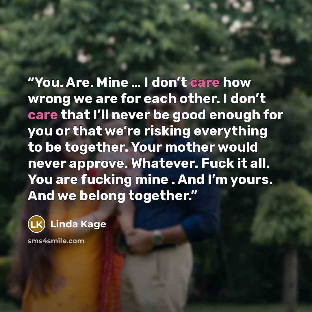 “You. Are. Mine … I don’t care how wrong we are for each other. I don’t care that I’ll never be good enough for you or that we’re risking everything to be together. Your mother would never approve. Whatever. Fuck it all. You are fucking mine . And I’m yours. And we belong together.” quote by Linda Kage