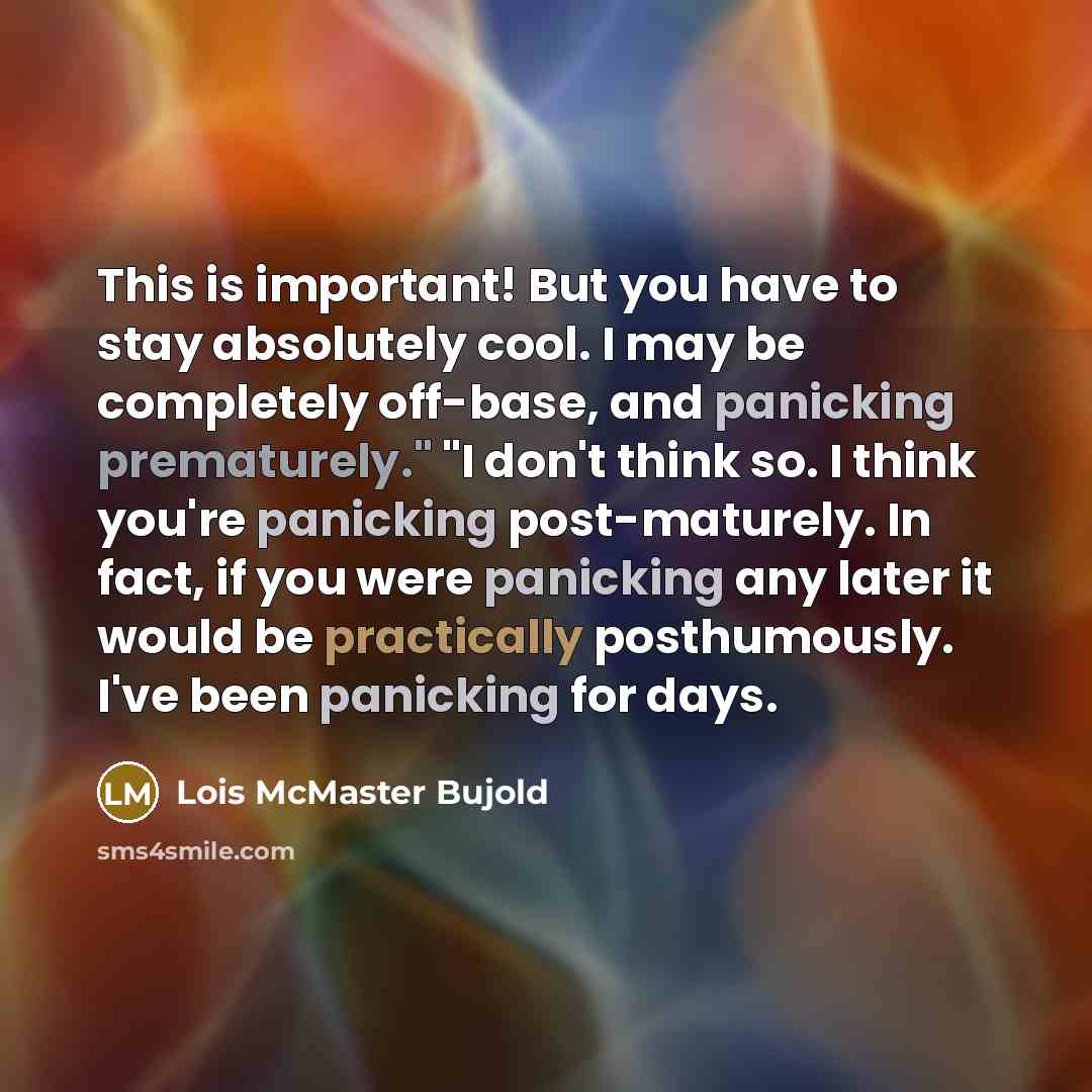 “This is important! But you have to stay absolutely cool. I may be completely off-base, and panicking prematurely." "I don't think so. I think you're panicking post-maturely. In fact, if you were panicking any later it would be practically posthumously. I've been panicking for days.” quote by Lois McMaster Bujold