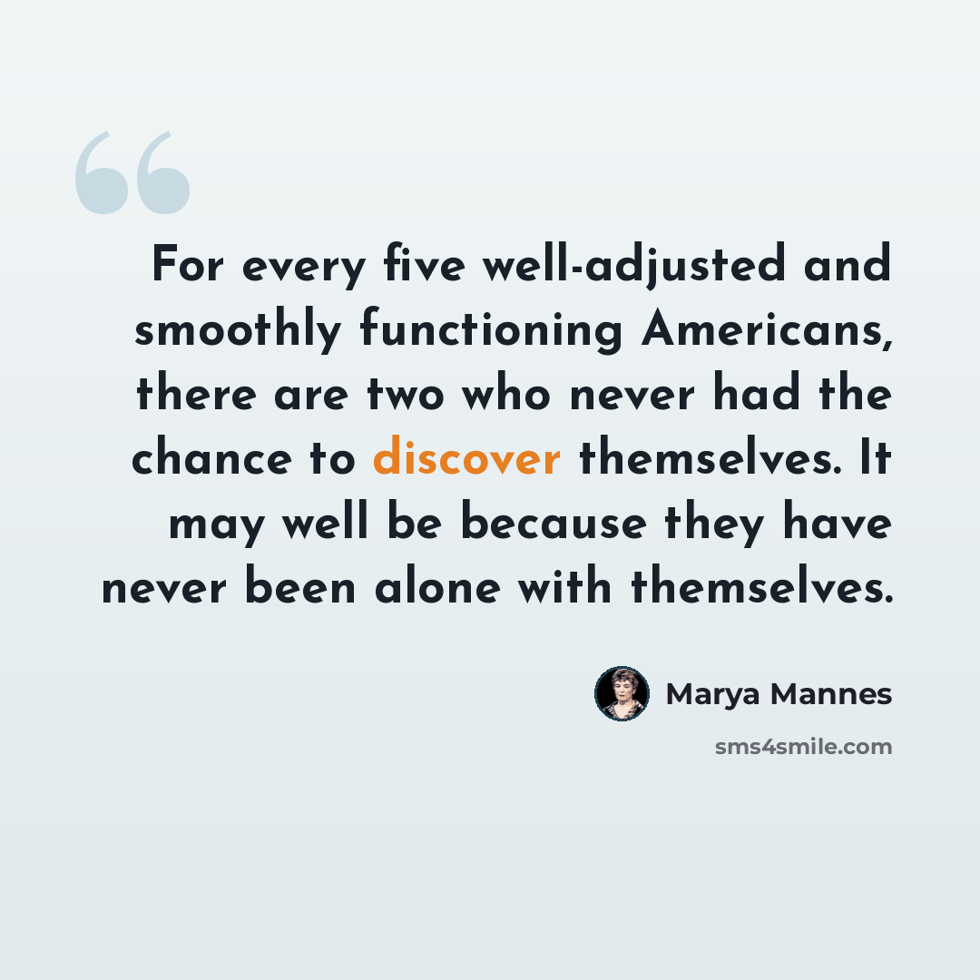 “For every five well-adjusted and smoothly functioning Americans, there are two who never had the chance to discover themselves. It may well be because they have never been alone with themselves.” quote by Marya Mannes