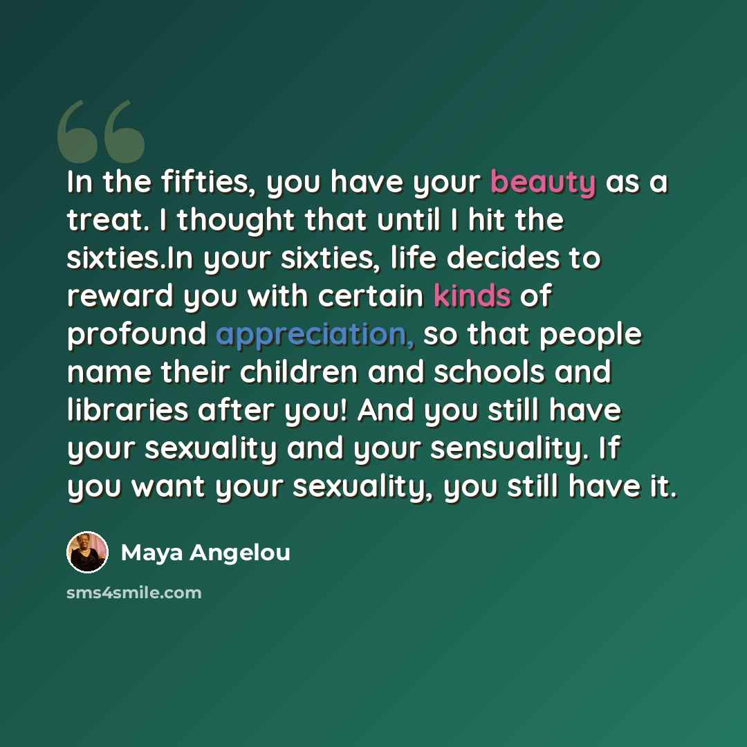 “In the fifties, you have your beauty as a treat. I thought that until I hit the sixties.In your sixties, life decides to reward you with certain kinds of profound appreciation, so that people name their children and schools and libraries after you! And you still have your sexuality and your…” quote by Maya Angelou