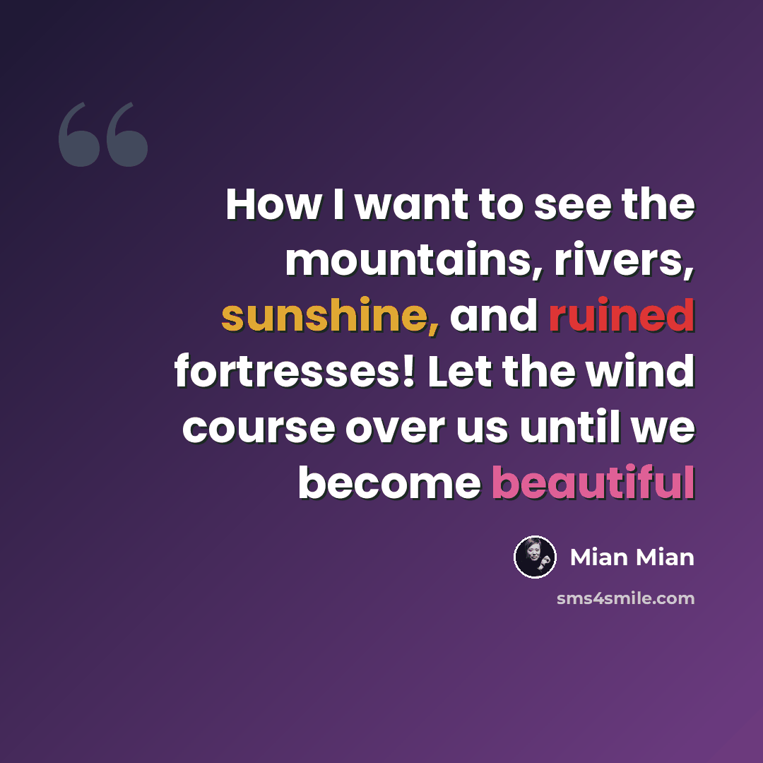 “How I want to see the mountains, rivers, sunshine, and ruined fortresses! Let the wind course over us until we become beautiful” quote by Mian Mian