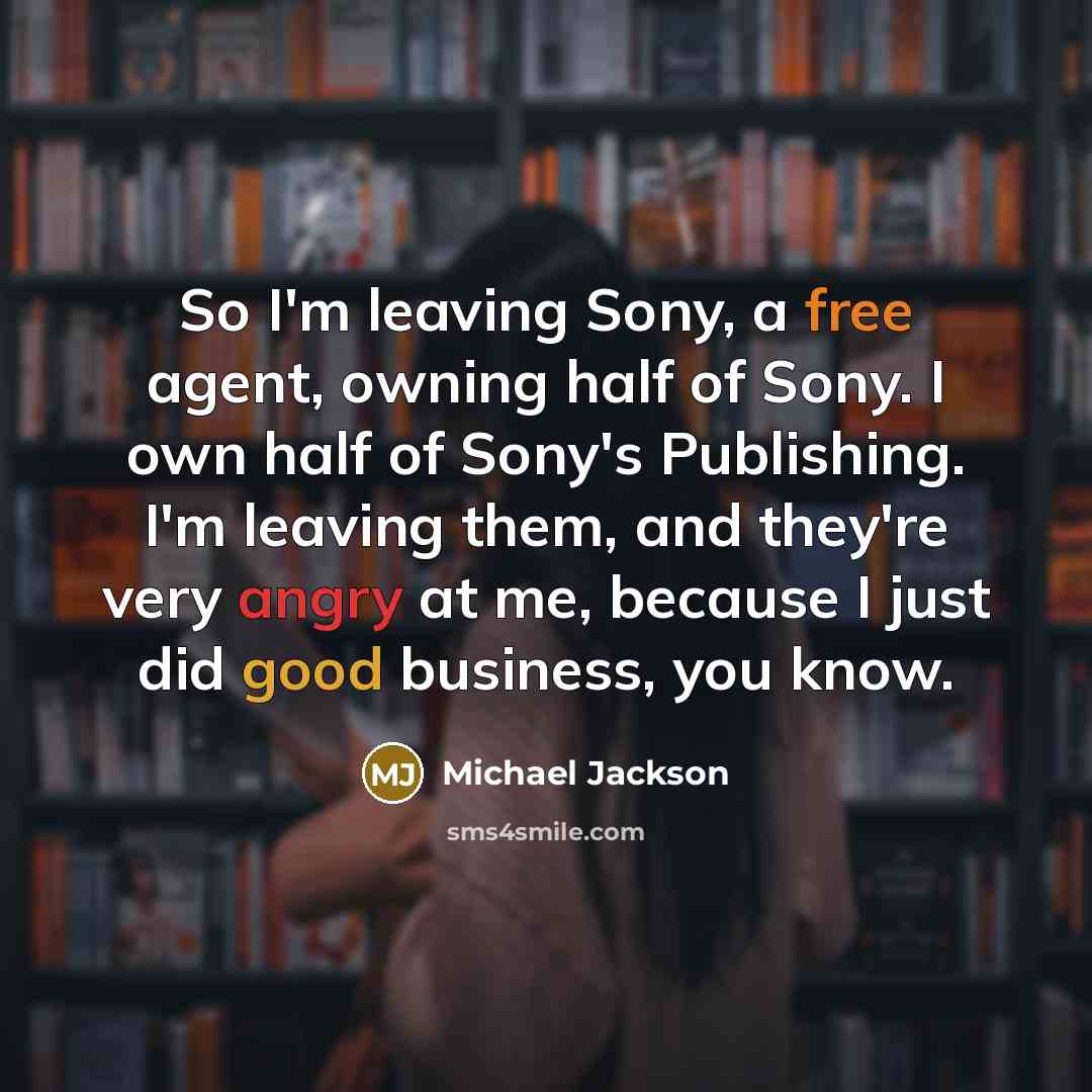 “So I'm leaving Sony, a free agent, owning half of Sony. I own half of Sony's Publishing. I'm leaving them, and they're very angry at me, because I just did good business, you know.” quote by Michael Jackson