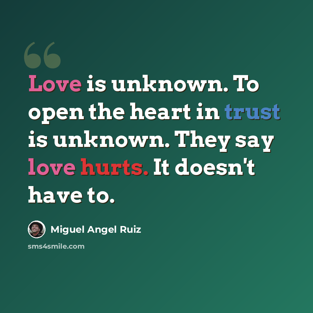 “Love is unknown. To open the heart in trust is unknown. They say love hurts. It doesn't have to.” quote by Miguel Angel Ruiz